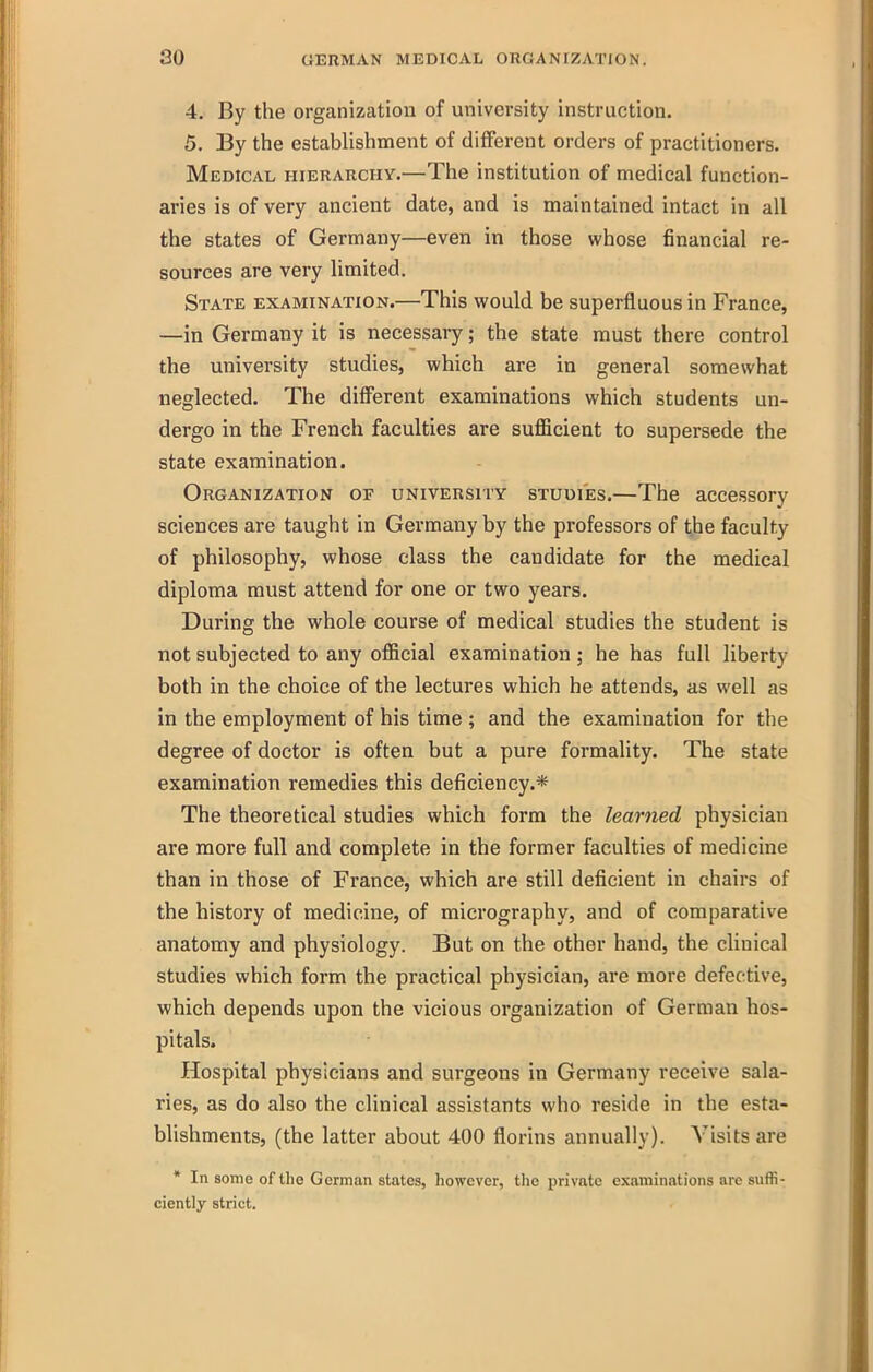 4. By the organization of university instruction. 5. By the establishment of different orders of practitioners. Medical hierarchy.—The institution of medical function- aries is of very ancient date, and is maintained intact in all the states of Germany—even in those whose financial re- sources are very limited. State examination.—This would be superfluous in France, —in Germany it is necessary; the state must there control the university studies, which are in general somewhat neglected. The different examinations which students un- dergo in the French faculties are sufficient to supersede the state examination. Organization of university studies.—The accessory sciences are taught in Germany by the professors of the faculty of philosophy, whose class the candidate for the medical diploma must attend for one or two years. During the whole course of medical studies the student is not subjected to any official examination ; he has full liberty both in the choice of the lectures which he attends, as well as in the employment of his time ; and the examination for the degree of doctor is often but a pure formality. The state examination remedies this deficiency.* The theoretical studies which form the learned physician are more full and complete in the former faculties of medicine than in those of France, which are still deficient in chairs of the history of medicine, of micrography, and of comparative anatomy and physiology. But on the other hand, the clinical studies which form the practical physician, are more defective, which depends upon the vicious organization of German hos- pitals. Hospital physicians and surgeons in Germany receive sala- ries, as do also the clinical assistants who reside in the esta- blishments, (the latter about 400 florins annually). Visits are * In some of the German states, however, the private examinations are suffi- ciently strict.