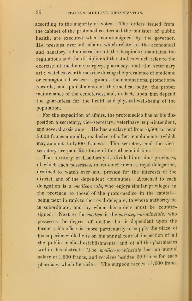 according to the majority of votes. The orders issued from the cabinet of the protomedico, termed the minister of pubUc health, are executed when countersigned by tlie governor. He presides over all affairs which relate to the economical and sanatory administration of the hospitals; maintains the regulations and tVie discipline -of the studies which refer to the exercise of medicine, surgery, pharmacy, and the veterinary art; watches over the service during the prevalence of epidemic or contagious diseases; regulates the nominations, promotions, rewards, and punishments of the medical body, the proper maintenance of the cemeteries, and, in fact, upon him depend the guarantees for the health and physical well-being of the population. For the expedition of affairs, the protomedico has at his dis- position a secretary, vice-secretary, veterinary superintendent, ai^d several assistants. He has a salary of from 6,500 to near 8,000 francs annuallv, exclusive of other emoluments (which may amount to 1,000 francs). The secretary and the vice- secretary are paid like those of the other ministers. The territory of Lombardy is divided into nine provinces, of which each possesses, in its chief town, a royal delegation, destined to watch over and provide for the interests of the district, and of the dependent communes. Attached to each delegation is a medico-reale, who enjoys similar privileges in the province to those' of the proto-medico in the capital— being next in rank to the royal delegate, to whose authority he is subordinate, and by whom his orders must be counter- signed. Next to the medico is the chirurgo-provinciale, who possesses the degree of doctor, but is dependent upon the former; his office is more particularly to supply the place of his superior while he is on his annual tour of inspection of all the public medical establishments, and of all the pharmacies within his district. The medico-provinciaJe has an annual salary of 1,500 francs, and receives besides 36 francs for each pharmacy which he visits. The surgeon receives 1,000 francs