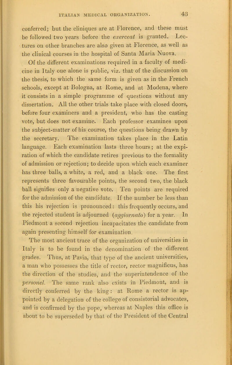 conferred; but the cliniqiies are at Florence, and these must be followed two years before the e.verceat is granted. Lec- tures on other branches are also given at Florence, as well as the clinical courses in the hospital of Santa Maria Nuova. Of the dilferent examinations required in a faculty of medi- cine in Italy one alone is pubUc, viz. that of the discussion on the thesis, to which the same form is given as in the French schools, except at Bologna, at Rome, and at Modena, where it consists in a simple programme of questions without any dissertation. All the other trials take place with closed doors, before four examiners and a president, who has the casting vote, but does not examine. Each professor examines upon the subject-matter of his course, the questions being drawn by the secretary. The examination takes place in the Latin language. Each examination lasts three hours; at the expi- ration of which the candidate retires previous to the formality of admission or rejection; to decide upon which each examiner has three balls, a white, a red, and a black one. The first represents three favourable points, the second two, the black ball signifies only a negative vote. Ten points are required for the admission of the candidate. If the number be less than this his rejection is pronounced: this frequently occurs, and the rejected student is adjourned {aggiornato) for a year. In Piedmont a second rejection incapacitates the candidate from again presenting himself for examination. The most ancient trace of the organization of universities in Italy is to be found in the denomination of the different grades. Thus, at Pavia, that type of the ancient universities, a man who possesses the title of rector, rector magnificus, has the direction of the studies, and the superintendence of the personel. The same rank also exists in Piedmont, and is directly conferred by the king: at Rome a rector is ap- pointed by a delegation of the college of consistorial advocates, and is confirmed by the pope, whereas at Naples this ofiice is about to be superseded by that of the President of the Central