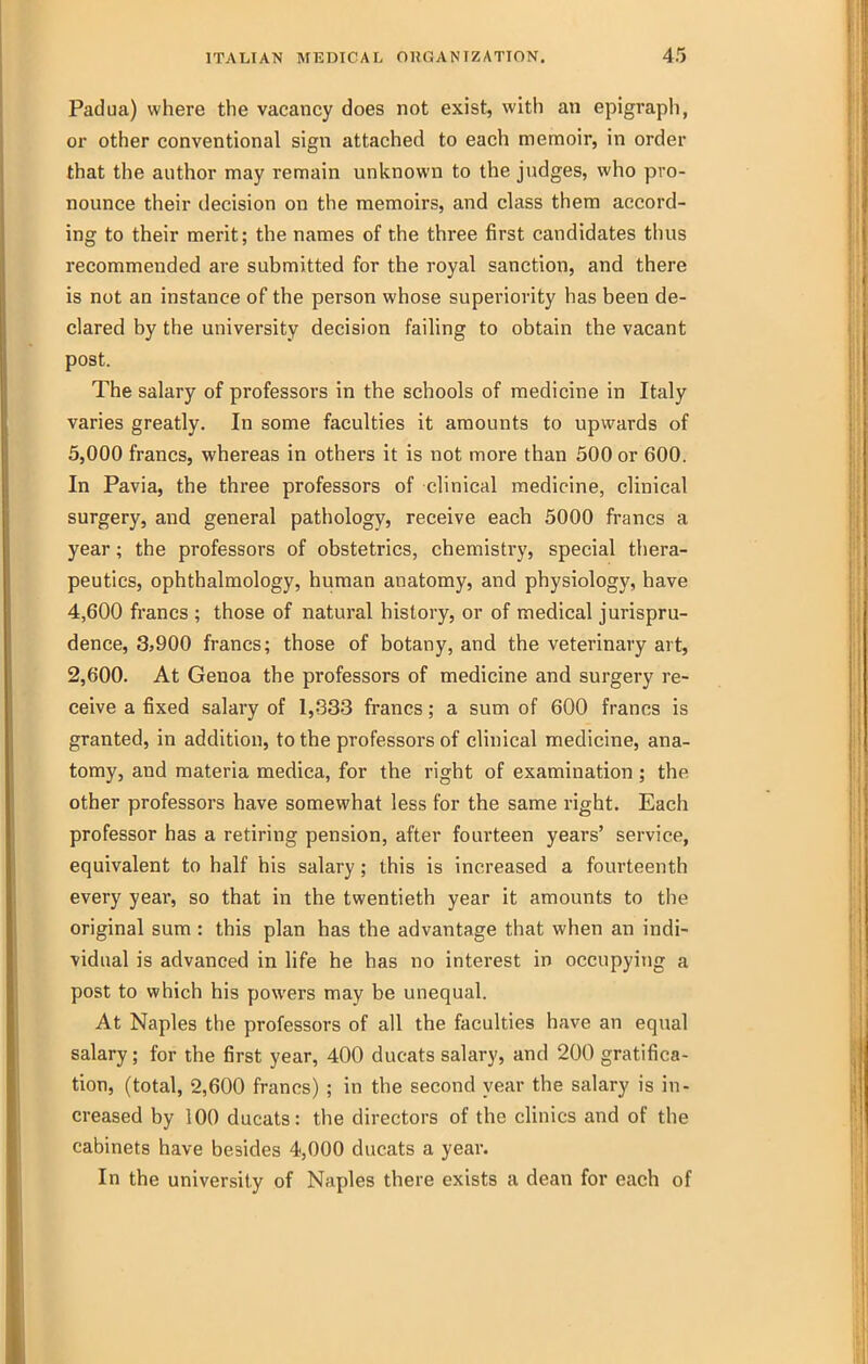 Padua) where the vacancy does not exist, with an epigraph, or other conventional sign attached to each memoir, in order that the author may remain unknown to the judges, who pro- nounce their decision on the memoirs, and class them accord- ing to their merit; the names of the three first candidates thus recommended are submitted for the royal sanction, and there is not an instance of the person whose superiority has been de- clared by the university decision failing to obtain the vacant post. The salary of professors in the schools of medicine in Italy varies greatly. In some faculties it amounts to upwards of 5,000 francs, whereas in others it is not more than 500 or 600. In Pavia, the three professors of clinical medicine, clinical surgery, and general pathology, receive each 5000 francs a year; the professors of obstetrics, chemistry, special thera- peutics, ophthalmology, human anatomy, and physiology, have 4,600 francs ; those of natural history, or of medical jurispru- dence, 3>900 francs; those of botany, and the veterinary art, 2,600. At Genoa the professors of medicine and surgery re- ceive a fixed salary of 1,333 francs; a sum of 600 francs is granted, in addition, to the professors of clinical medicine, ana- tomy, and materia medica, for the right of examination; the other professors have somewhat less for the same right. Each professor has a retiring pension, after fourteen years' service, equivalent to half his salary; this is increased a fourteenth every year, so that in the twentieth year it amounts to the original sum : this plan has the advantage that when an indi- vidual is advanced in life he has no interest in occupying a post to which his powers may be unequal. At Naples the professors of all the faculties have an equal salary; for the first year, 400 ducats salary, and 200 gratifica- tion, (total, 2,600 francs) ; in the second year the salary is in- creased by 100 ducats: the directors of the clinics and of the cabinets have besides 4,000 ducats a year. In the university of Naples there exists a dean for each of