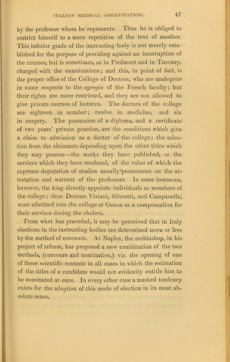 by the professor whom he represents. Thus he is obliged to restrict himself to a mere repetition of the text of another. This inferior grade of the instructing body is not merely esta- blished for the purpose of providing against an interruption of the courses, but is sometimes, as in Piedmont and in Tuscany, charged with the examinations; and this, in point of fact, is the proper office of the College of Doctors, who are analogous in some respects to the agreges of the French faculty; but their rights are more restricted, and they are not allowed to give private courses of lectures. The doctors of the college are eighteen in number; twelve in medicine, and six in surgery. The possession of a diploma, and a certificate of two years' private practice, are the conditions which give a claim to admission as a doctor of the college; the selec- tion from the claimants depending upon the other titles which they may possess—the works they have published, or the services which they have rendered, of the value of which the supreme deputation of studies usually pronounces on the at- testation and warrant of the professors. In some instances, however, the ising directly appoints individuals as members of the college; thus Doctors Viviani, Silvestri, and Campanella, were admitted into the college at Genoa as a compensation for their services during the cholera. From what has preceded, it may be perceived that in Italy elections in the instructing bodies are determined more or less by the method of concours. At Naples, the archbishop, in his project of reform, has proposed a new combination of the two methods, (concours and nomination,) viz. the opening of one of these scientific contests in all cases in which the estimation of the titles of a candidate would not evidently entitle him to be nominated at once. In every other case a marked tendency exists for the adoption of this mode of election in its most ab- solute sense.