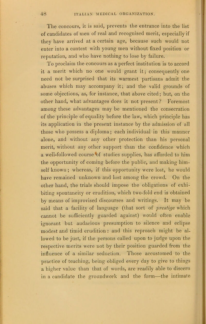 The concoursj it is said, prevents tlie entrance into the list of candidates of men of real and recognised merit, especially if they have arrived at a certain age, because such would not enter into a contest with young men without fixed position or reputation, and who have nothing to lose by failure. To proclaim the concours as a perfect institution is to accord it a merit which no one would grant it; consequently one need not be surprised that its warmest partisans admit the abuses which may accompany it; and the valid grounds of some objections, as, for instance, that above cited; but, on the other hand, what advantages does it not present ? Foremost among these advantages may be mentioned the consecration of the principle of equality before the law, which principle has its application in the present instance by the admission of all those who possess a diploma; each individual in this manner alone, and without any other protection than his personal merit, without any other support than the confidence which a well-followed course bf studies supplies, has afibrded to him the opportunity of coming before the public, and making him- self known; whereas, if this opportunity were lost, he would have remained unknown and lost among the crowd. On the other hand, the trials should impose the obligations of exhi- biting spontaneity or erudition, which two-fold end is obtained by means of improvised discourses and writings. It may be said that a facility of language (that sort of prestige which cannot be sufiiciently guarded against) would often enable ignorant but audacious presumption to silence and eclipse modest and timid erudition: and this reproach might be al- lowed to be just, if the persons called upon to judge upon the respective merits were not by their position guarded from the influence of a similar seduction. Those accustomed to the practice of teaching, being obliged every day to give to things a higher value than that of words, are readily able to discern in a candidate the groundwork and the form—the intimate