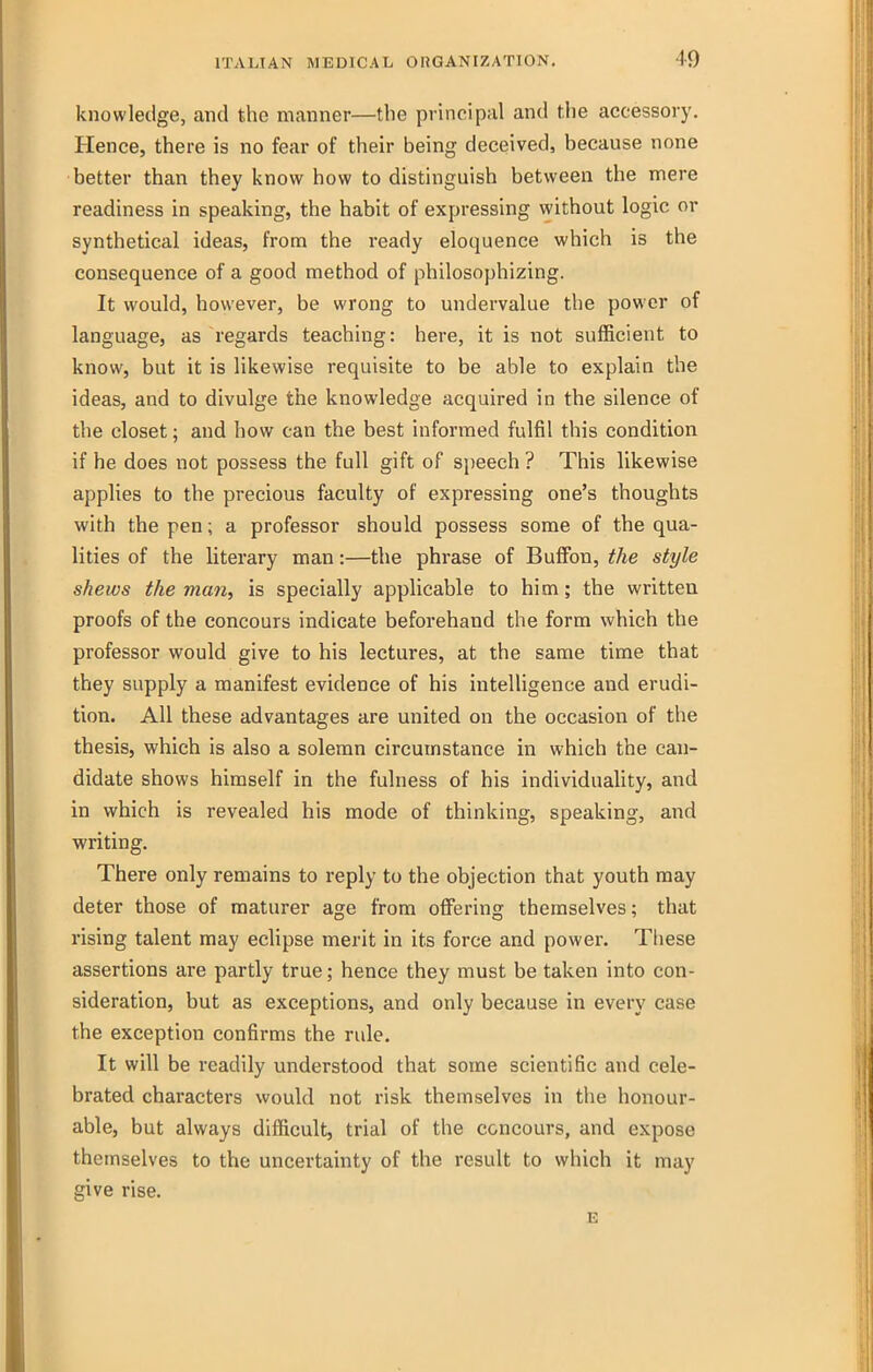 knowledge, and the manner—the principal and the accessory. Hence, there is no fear of their being deceived, because none better than they know how to distinguish between the mere readiness in speaking, the habit of expressing without logic or synthetical ideas, from the ready eloquence which is the consequence of a good method of philosophizing. It would, however, be wrong to undervalue the power of language, as regards teaching: here, it is not sufficient to know, but it is likewise requisite to be able to explain the ideas, and to divulge the knowledge acquired in the silence of the closet; and how can the best informed fulfil this condition if he does not possess the full gift of speech ? This likewise applies to the precious faculty of expressing one's thoughts with the pen; a professor should possess some of the qua- lities of the literary man:—the phrase of Bufibn, the style shews the mati, is specially applicable to him; the written proofs of the concours indicate beforehand the form which the professor would give to his lectures, at the same time that they supply a manifest evidence of his intelligence and erudi- tion. All these advantages are united on the occasion of the thesis, which is also a solemn circumstance in which the can- didate shows himself in the fulness of his individuality, and in which is revealed his mode of thinking, speaking, and writing. There only remains to reply to the objection that youth may deter those of raaturer age from offering themselves; that rising talent may eclipse merit in its force and power. These assertions are partly true; hence they must be taken into con- sideration, but as exceptions, and only because in every case the exception confirms the rule. It will be readily understood that some scientific and cele- brated characters would not risk themselves in the honour- able, but always difficult, trial of the concours, and expose themselves to the uncertainty of the result to which it may give rise. E