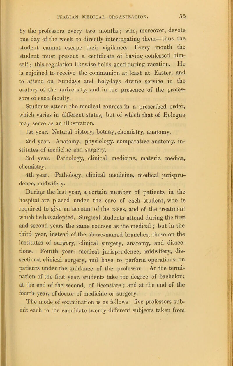 by the professors every two months ; who, moreover, devote one day of the week to directly interrogating them—thus the student cannot escape their vigilance. Every month the student must present a certificate of having confessed him- self ; this regulation likewise holds good during vacation. He is enjoined to receive the communion at least at Easter, and to attend on Sundays and holydays divine service in the oratory of the university, and in the presence of the profes- sors of each faculty. Students attend the medical courses in a prescribed order, which varies in different states, but of which that of Bologna may serve as an illustration. 1st year. Natural history, botany, chemistry, anatomy. 2nd year. Anatomy, physiology, comparative anatomy, in- stitutes of medicine and surgery. 3rd year. Pathology, clinical medicine, materia medica, chemistry. 4th year. Pathology, clinical medicine, medical jurispru- dence, midwifery. During the last year, a certain number of patients in the hospital are placed under the care of each student, who is required to give an account of the cases, and of the treatment which he has adopted. Surgical students attend during the first and second years the same courses as the medical; but in the third year, instead of the above-named branches, those on the institutes of surgery, clinical surgery, anatomy, and dissec- tions. Fourth year: medical jurisprudence, midwifery, dis- sections, clinical surgery, and have to perform operations on patients under the guidance of the professor. At the termi- nation of the first year, students take the degree of bachelor; at the end of the second, of licentiate; and at the end of the fourth year, of doctor of medicine or surgery. The mode of examination is as follows: five professors sub- mit each to the candidate twenty different subjects taken from