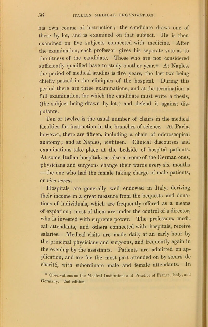 Ills own course of instruction; the candidate draws one of these by lot, and is examined on that subject. He is then examined on five subjects connected with medicine. After the examination, each professor gives his separate vote as to the fitness of the candidate. Those who are not considered sufficiently qualified have to study another year.* At Naples, the period of medical studies is five years, the last two being chiefly passed in the cliniques of the hospital. During this period there are three examinations, and at the termination a full examination, for which the candidate must write a thesis, (the subject being drawn by lot,) and defend it against dis- putants. Ten or twelve is the usual number of chairs in the medical faculties for instruction in the branches of science. At Pavia, however, there are fifteen, including a chair of microscopical anatomy; and at Naples, eighteen. Clinical discourses and examinations take place at the bedside of hospital patients. At some Italian hospitals, as also at some of the German ones, physicians and surgeont change their wards every six months —the one who had the female taking charge of male patients, or vice versa. Hospitals are generally well endowed in Italy, deriving their income in a great measure from the bequests and dona- tions of individuals, which are frequently offered as a means of expiation; most of them are under the control of a director, who is invested with supreme power. The professors, medi- cal attendants, and others connected with hospitals, receive salaries. Medical visits are made daily at an early hour by the principal physicians and surgeons, and frequently again in the evening by the assistants. Patients are admitted on ap- plication, and are for the most part attended on by soeurs de charite, with subordinate male and female attendants. In • Observations on the Medical Institutions and Practice of France, Italy, and Germany. 2nd edition.
