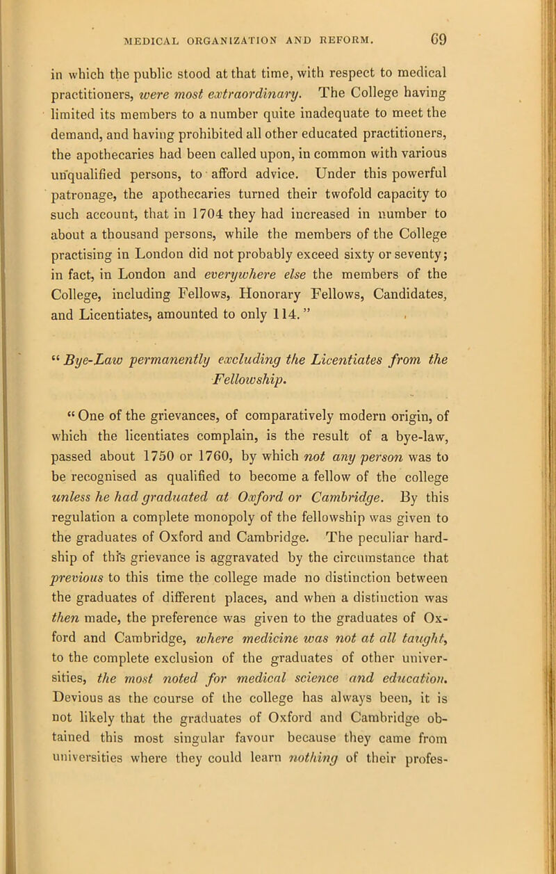 in which the public stood at that time, with respect to medical practitioners, were most extraordinary. The College having limited its members to a number quite inadequate to meet the demand, and having prohibited all other educated practitioners, the apothecaries had been called upon, in common with various unqualified persons, to afford advice. Under this powerful patronage, the apothecaries turned their twofold capacity to such account, that in 1704 they had increased in number to about a thousand persons, while the members of the College practising in London did not probably exceed sixty or seventy; in fact, in London and everywhere else the members of the College, including Fellows, Honorary Fellows, Candidates, and Licentiates, amounted to only 114.   Bye-Law permanently excluding the Licentiates from, the Fellowship.  One of the grievances, of comparatively modern origin, of which the licentiates complain, is the result of a bye-law, passed about 1750 or 1760, by which not any perso7i was to be recognised as qualified to become a fellow of the college unless he had graduated at Oxford or Cambridge. By this regulation a complete monopoly of the fellowship was given to the graduates of Oxford and Cambridge. The peculiar hard- ship of thi's grievance is aggravated by the circumstance that previous to this time the college made no distinction between the graduates of different places, and when a distinction was then made, the preference was given to the graduates of Ox- ford and Cambridge, where medicine was not at all taught, to the complete exclusion of the graduates of other univer- sities, the most noted for medical science and education. Devious as the course of the college has always been, it is not likely that the graduates of Oxford and Cambridge ob- tained this most singular favour because they came from universities where they could learn nothing of their profes-