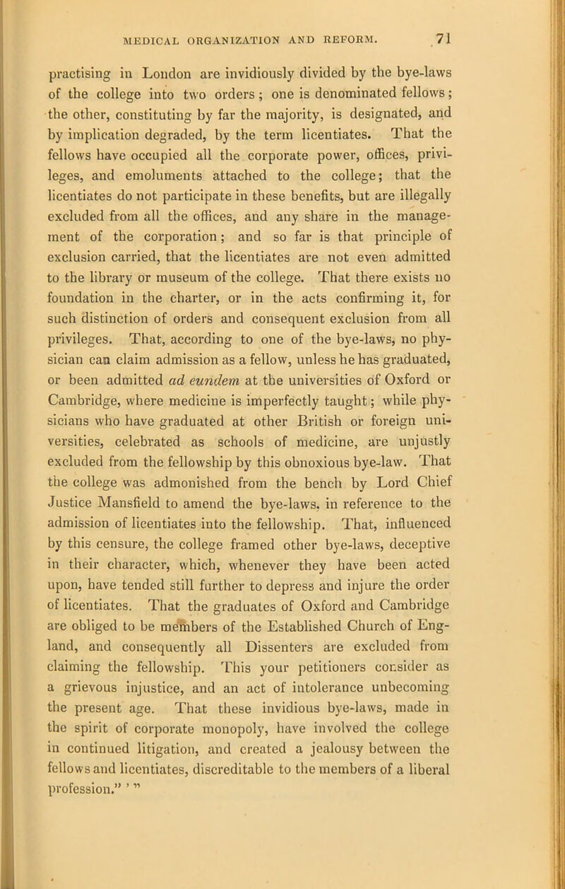 practising in London are invidiously divided by the bye-laws of the college into two orders; one is denominated fellows; the other, constituting by far the majority, is designated, and by implication degraded, by the term licentiates. That the fellows have occupied all the corporate power, offices, privi- leges, and emoluments attached to the college; that the licentiates do not participate in these benefits, but are illegally excluded from all the offices, and any share in the manage- ment of the corporation; and so far is that principle of exclusion carried, that the licentiates are not even admitted to the library or museum of the college. That there exists no foundation in the charter, or in the acts confirming it, for such distinction of orders and consequent exclusion from all privileges. That, according to one of the bye-laws, no phy- sician can claim admission as a fellow, unless he has graduated, or been admitted ad eundem at the universities of Oxford or Cambridge, where medicine is imperfectly taught; while phy- sicians who have graduated at other British or foreign uni- versities, celebrated as schools of medicine, are unjustly excluded from the fellowship by this obnoxious bye-law. That the college was admonished from the bench by Lord Chief Justice Mansfield to amend the bye-laws, in reference to the admission of licentiates into the fellowship. That, influenced by this censure, the college framed other bye-laws, deceptive in their character, which, whenever they have been acted upon, have tended still further to depress and injure the order of licentiates. That the graduates of Oxford and Cambridge are obliged to be members of the Established Church of Eng- land, and consequently all Dissenters are excluded from claiming the fellowship. This your petitioners consider as a grievous injustice, and an act of intolerance unbecoming the present age. That these invidious bye-laws, made in the spirit of corporate monopoly, have involved the college in continued litigation, and created a jealousy between the fellows and licentiates, discreditable to the members of a liberal profession. '