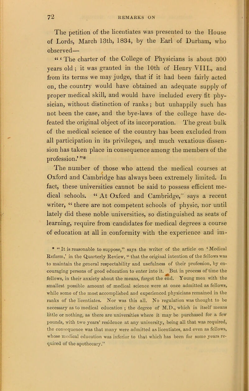 The petition of the Uceiitiates was presented to the House of Lords, March 13th, 1834, by the Earl of Durham, who observed—  ' The charter of the College of Physicians is about 300 years old ; it was granted in the 10th of Henry VIII., and from its terms we may judge, that if it had been fairly acted on, the country would have obtained an adequate supply of proper medical skill, and would have included every fit phy- sician, without distinction of ranks; but unhappily such has not been the case, and the bye-laws of the college have de- feated the original object of its incorporation. The great bulk of the medical science of the country has been excluded from all participation in its privileges, and much vexatious dissen- sion has taken place in consequence among the members of the profession.'* The number of those who attend the medical courses at Oxford and Cambridge has always been extremely limited. In fact, these universities cannot be said to possess eflBcient me- dical schools. *' At Oxford and Cambridge, says a recent writer,  there are not competent schools of physic, nor until lately did these noble universities, so distinguished as seats of learning, i-equire from candidates for medical degrees a course of education at all in conformity with the experience and im- *  It is reasonable to suppose, says the writer of the article on ' Medical Eeform,' in the Quarterly Revdew,  that the original intention of the fellows was to maintain the general respectability and usefulness of their profession, by en- couraging persons of good education to enter into it. But in process of time the fellows, in their anxiety about the means, forgot the end. Young men with the smallest possible amount of medical science were at once admitted as fellows, while some of the most accomplished and experienced physicians remained in the ranks of the licentiates. Nor was this all. No regulation was thought to be necessary as to medical education ; the degree of M.D., which in itself means little or nothing, as there are universities where it may be purchased for a few pounds, with two years' residence at any university, being all that was required, the consequence was that many were admitted as licentiates, and even as fellows, whose medical education was inferior to that which has been for some years re- quired of the apothecary.