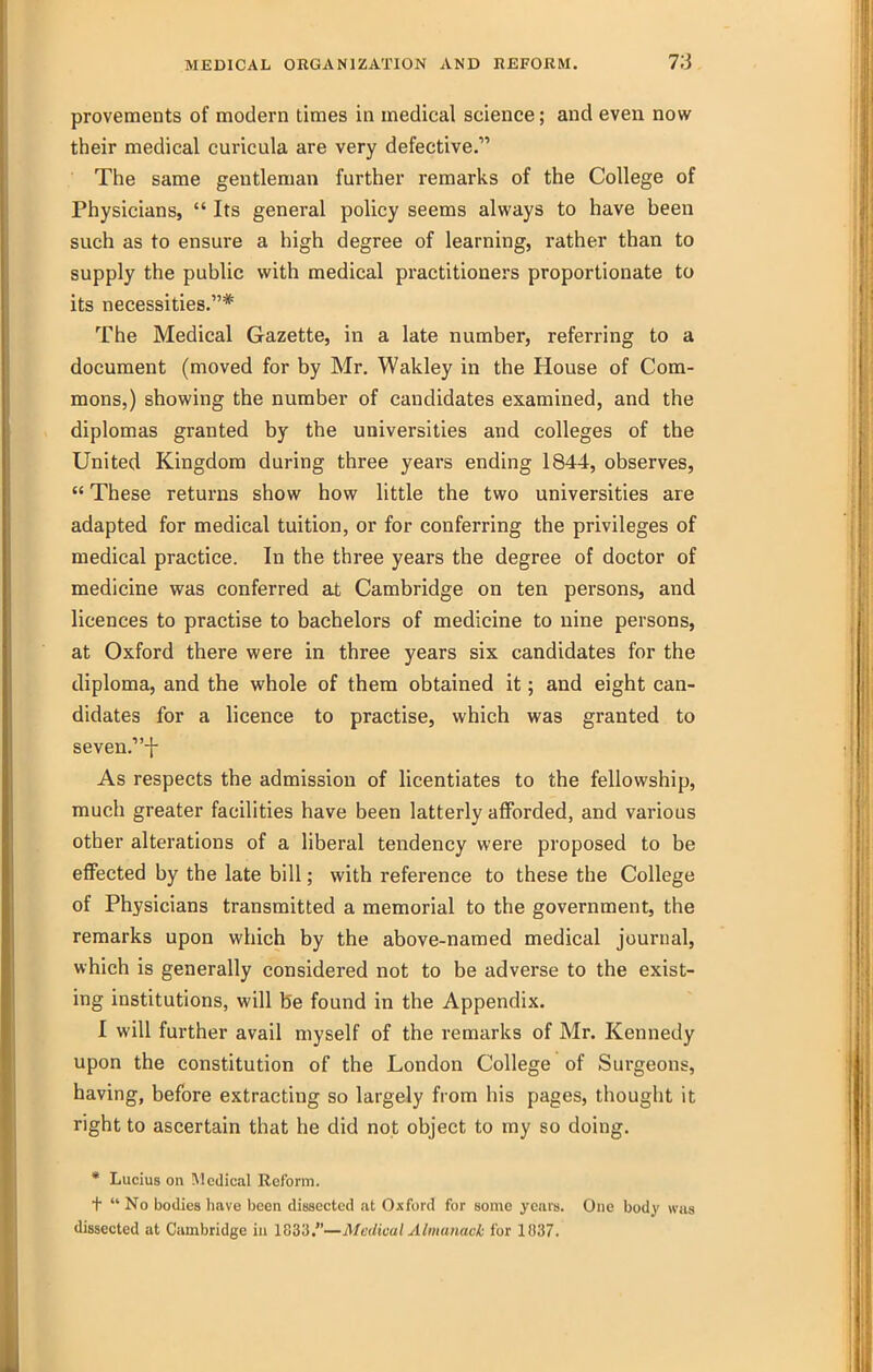 provements of modern times in medical science; and even now their medical curicula are very defective. The same gentleman further remarks of the College of Physicians,  Its general policy seems always to have been such as to ensure a high degree of learning, rather than to supply the public with medical practitioners proportionate to its necessities.* The Medical Gazette, in a late number, referring to a document (moved for by Mr. Wakley in the House of Com- mons,) showing the number of candidates examined, and the diplomas granted by the universities and colleges of the United Kingdom during three years ending 1844, observes,  These returns show how little the two universities are adapted for medical tuition, or for conferring the privileges of medical practice. In the three years the degree of doctor of medicine was conferred at Cambridge on ten persons, and licences to practise to bachelors of medicine to nine persons, at Oxford there were in three years six candidates for the diploma, and the whole of them obtained it; and eight can- didates for a licence to practise, which was granted to seven.-!- As respects the admission of licentiates to the fellowship, much greater facilities have been latterly afforded, and various other alterations of a liberal tendency were proposed to be effected by the late bill; with reference to these the College of Physicians transmitted a memorial to the government, the remarks upon which by the above-named medical journal, which is generally considered not to be adverse to the exist- ing institutions, will be found in the Appendix. I will further avail myself of the remarks of Mr. Kennedy upon the constitution of the London College of Surgeons, having, before extracting so largely from his pages, thought it right to ascertain that he did not object to my so doing. * Lucius on Medical Reform. t  No bodies have been dissected at Oxford for some years. One body was dissected at Cambridge in Medical Almanack for 1037.