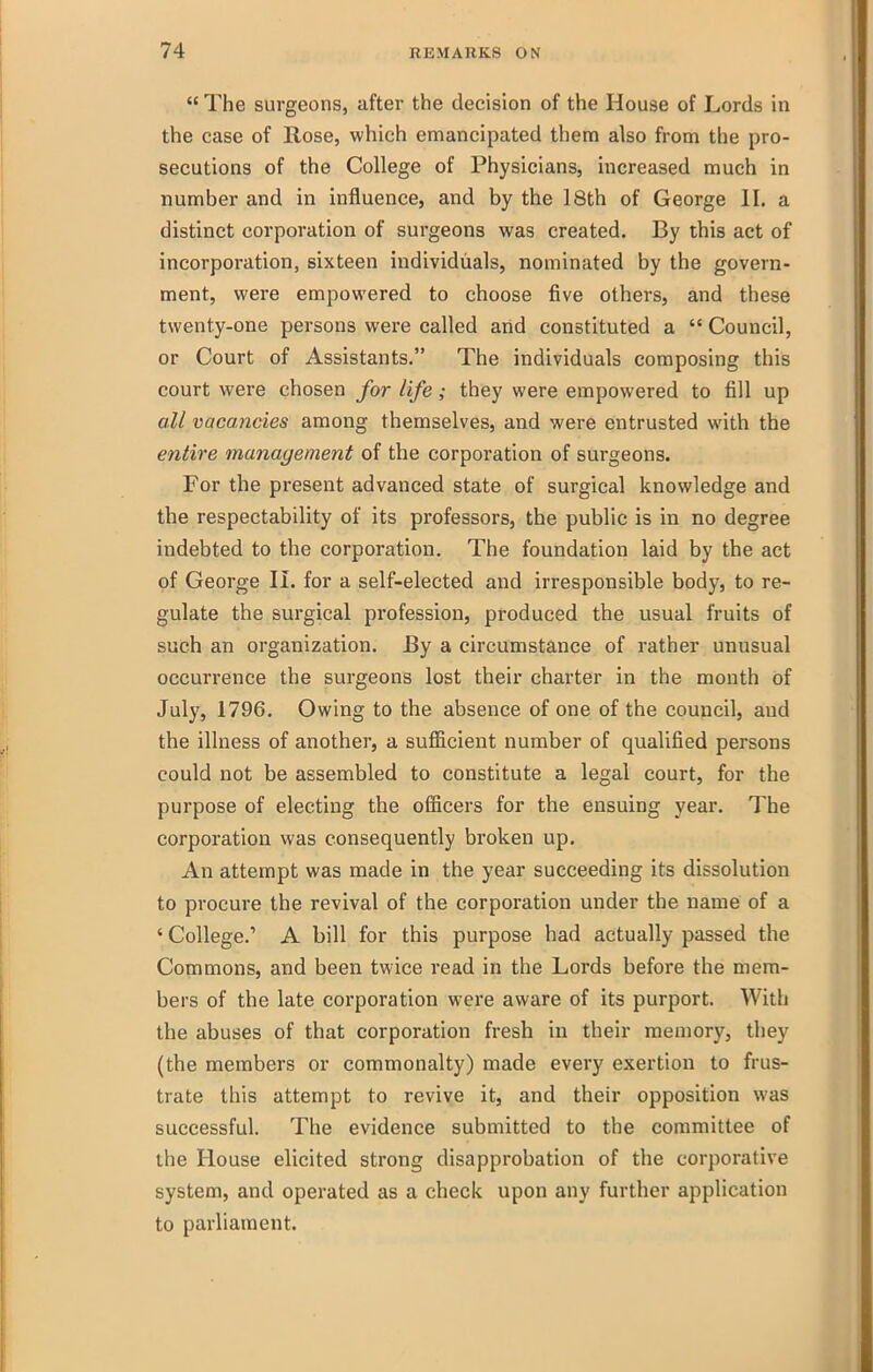  The surgeons, after the decision of the House of Lords in the case of Hose, which emancipated them also from the pro- secutions of the College of Physicians, increased much in number and in influence, and by the 18th of George II. a distinct corporation of surgeons was created. By this act of incorporation, sixteen individuals, nominated by the govern- ment, were empowered to choose five others, and these twenty-one persons were called arid constituted a  Council, or Court of Assistants, The individuals composing this court were chosen for life; they were empowered to fill up all vacancies among themselves, and were entrusted with the entire management of the corporation of surgeons. For the present advanced state of surgical knowledge and the respectability of its professors, the public is in no degree indebted to the corporation. The foundation laid by the act of George IL for a self-elected and irresponsible body, to re- gulate the surgical profession, produced the usual fruits of such an organization. By a circumstance of rather unusual occurrence the surgeons lost their charter in the month of July, 1796. Owing to the absence of one of the council, aud the illness of another, a sufficient number of qualified persons could not be assembled to constitute a legal court, for the purpose of electing the officers for the ensuing year. The corporation was consequently broken up. An attempt was made in the year succeeding its dissolution to procure the revival of the corporation under the name of a ' College.' A bill for this purpose had actually passed the Commons, and been twice read in the Lords before the mem- bers of the late corporation were aware of its purport. With the abuses of that corporation fresh in their memory, they (the members or commonalty) made every exertion to frus- trate this attempt to revive it, and their opposition was successful. The evidence submitted to the committee of the House elicited strong disapprobation of the corporative system, and operated as a check upon any further application to parliament.