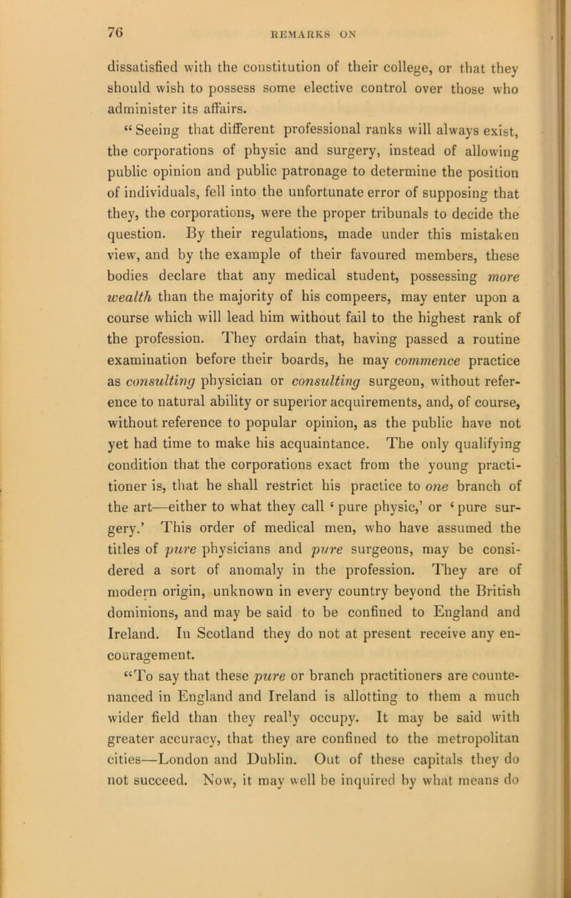 dissatisfied with the constitution of their college, or that they should wish to possess some elective control over those who administer its affairs. *' Seeing that different professional ranks will always exist, the corporations of physic and surgery, instead of allowing pubhc opinion and public patronage to determine the position of individuals, fell into the unfortunate error of supposing that they, the corporations, were the proper tribunals to decide the question. By their regulations, made under this mistaken view, and by the example of their favoured members, these bodies declare that any medical student, possessing more wealth than the majority of his compeers, may enter upon a course which will lead him without fail to the highest rank of the profession. They ordain that, having passed a routine examination before their boards, he may commence practice as consulting physician or consulting surgeon, without refer- ence to natural ability or superior acquirements, and, of course, without reference to popular opinion, as the public have not yet had time to make his acquaintance. The only qualifying condition that the corporations exact from the young practi- tioner is, that he shall restrict his practice to 07ie branch of the art—either to what they call ' pure physic,' or ' pure sur- gery.' This order of medical men, who have assumed the titles of pure physicians and pure surgeons, may be consi- dered a sort of anomaly in the profession. They are of modern origin, unknown in every country beyond the British dominions, and may be said to be confined to England and Ireland. In Scotland they do not at present receive any en- couragement. To say that these puj'e or branch practitioners are counte- nanced in England and Ireland is allotting to them a much wider field than they reaP.y occupy. It may be said with greater accuracy, that they are confined to the metropolitan cities—London and Dublin. Out of these capitals they do not succeed. Now, it may well be inquired by what means do