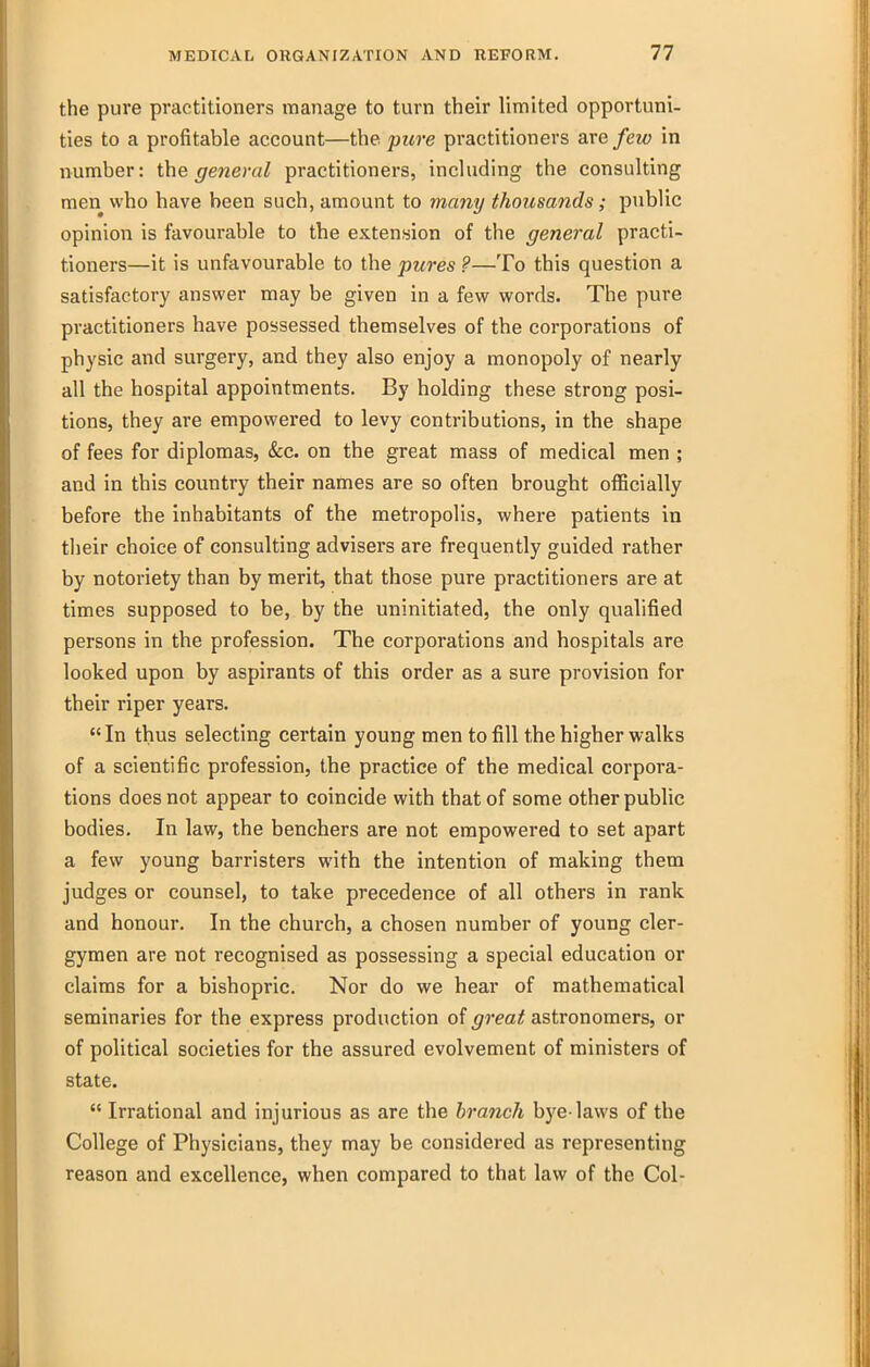 the pure practitioners manage to turn their limited opportuni- ties to a profitable account—the pure practitioners are few in number: the general practitioners, including the consulting men who have been such, amount to many thousands; public opinion is favourable to the extension of the general practi- tioners—it is unfavourable to the pures ?—To this question a satisfactory answer may be given in a few words. The pure practitioners have possessed themselves of the corporations of physic and surgery, and they also enjoy a monopoly of nearly all the hospital appointments. By holding these strong posi- tions, they are empowered to levy contributions, in the shape of fees for diplomas, &c. on the great mass of medical men ; and in this country their names are so often brought officially before the inhabitants of the metropolis, where patients in tlieir choice of consulting advisers are frequently guided rather by notoriety than by merit, that those pure practitioners are at times supposed to be, by the uninitiated, the only qualified persons in the profession. The corporations and hospitals are looked upon by aspirants of this order as a sure provision for their riper years.  In thus selecting certain young men to fill the higher walks of a scientific profession, the practice of the medical corpora- tions does not appear to coincide with that of some other public bodies. In law, the benchers are not empowered to set apart a few young barristers with the intention of making them judges or counsel, to take precedence of all others in rank and honour. In the church, a chosen number of young cler- gymen are not recognised as possessing a special education or claims for a bishopric. Nor do we hear of mathematical seminaries for the express production of great astronomers, or of political societies for the assured evolvement of ministers of state.  Irrational and injurious as are the branch bye-laws of the College of Physicians, they may be considered as representing reason and excellence, when compared to that law of the Col-