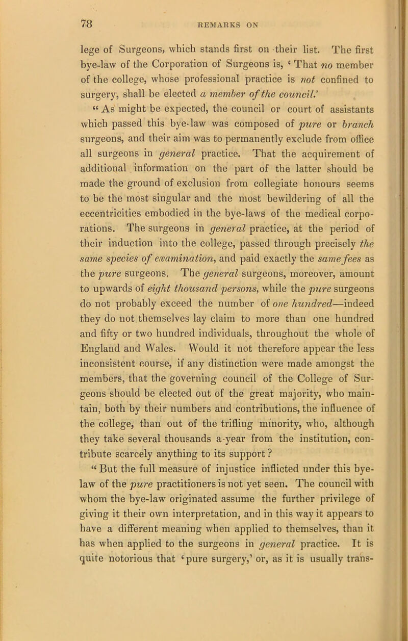 lege of Surgeons, which stands first on their list. The first bye-law of the Corporation of Surgeons is, ' That no member of the college, whose professional practice is not confined to surgery, shall be elected a member of the council.'  As might be expected, the council or court of assistants which passed this bye-law was composed of pure or branch surgeons, and their aim was to permanently exclude from office all surgeons in general practice. That the acquirement of additional information on the part of the latter should be made the ground of exclusion from collegiate honours seems to be the most singular and the most bewildering of all the eccentricities embodied in the bye-laws of the medical corpo- rations. The surgeons in general practice, at the period of their induction into the college, passed through precisely the same species of ewamination, and paid exactly the same fees as the pure surgeons. The general surgeons, moreover, amount to upwards of eight thousand persons, while the pure surgeons do not probably exceed the number of one hundred—indeed they do not themselves lay claim to more than one hundred and fifty or two hundred individuals, throughout the whole of England and Wales. Would it not therefore appear the less inconsistent course, if any distinction were made amongst the members, that the governing council of the College of Sur- geons should be elected out of the great majority, who main- tain, both by their numbers and contributions, the influence of the college, than out of the trifling minority, who, although they take several thousands a-year from the institution, con- tribute scarcely anything to its support ? But the full measure of injustice inflicted under this bye- law of the pure practitioners is not yet seen. The council with whom the bye-law originated assume the further privilege of giving it their own interpretation, and in this way it appears to have a diff^erent meaning when applied to themselves, than it has when applied to the surgeons in general practice. It is quite notorious that ' pure surgery,' or, as it is usually trans-