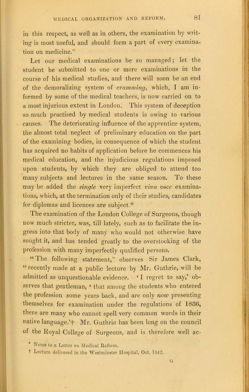 in this respect, as well as in others, the examination by writ- ing is most useful, and should form a part of every examina- tion on medicine. Let our medical examinations be so managed; let the student be submitted to one or more examinations in the course of his medical studies, and there will soon be an end of the demoralizing system of cramming, which, I am in- formed by some of the medical teachers, is now carried on to a most injurious extent in London. This system of deception so much practised by medical students is owing to various causes. The deteriorating influence of the apprentice system, the almost total neglect of preliminary education on the part of the examining bodies, in consequence of which the student has acquired no habits of application before he commences his medical education, and the injudicious regulations imposed upon students, by which they are obliged to attend too many subjects and lectures in the same season. To these may be added the single very imperfect viva voce examina- tions, which, at the termination only of their studies, candidates for diplomas and licences are subject * The examination of the London College of Surgeons, though now much stricter, was, till lately, such as to facilitate the in- gress into that body of many who would not otherwise have sought it, and has tended greatly to the overstocking of the profession with many imperfectly qualified persons.  The following statement, observes Sir James Clark,  recently made at a public lecture by Mr. Guthrie, will be admitted as unquestionable evidence. ' I regret to say,' ob- serves that gentleman, ' that among the students who entered the profession some years back, and are only now presenting themselves for examination under the regulations of 1836, there are many who cannot spell very common words in their native languagc't Mr. Guthrie has been long on the council of the Royal College of Surgeons, and is therefore well ac- ' Not?8 to a Letter on Medical Reform. t Lecture delivered in the Westminster Hospital, Oct. 1842. a