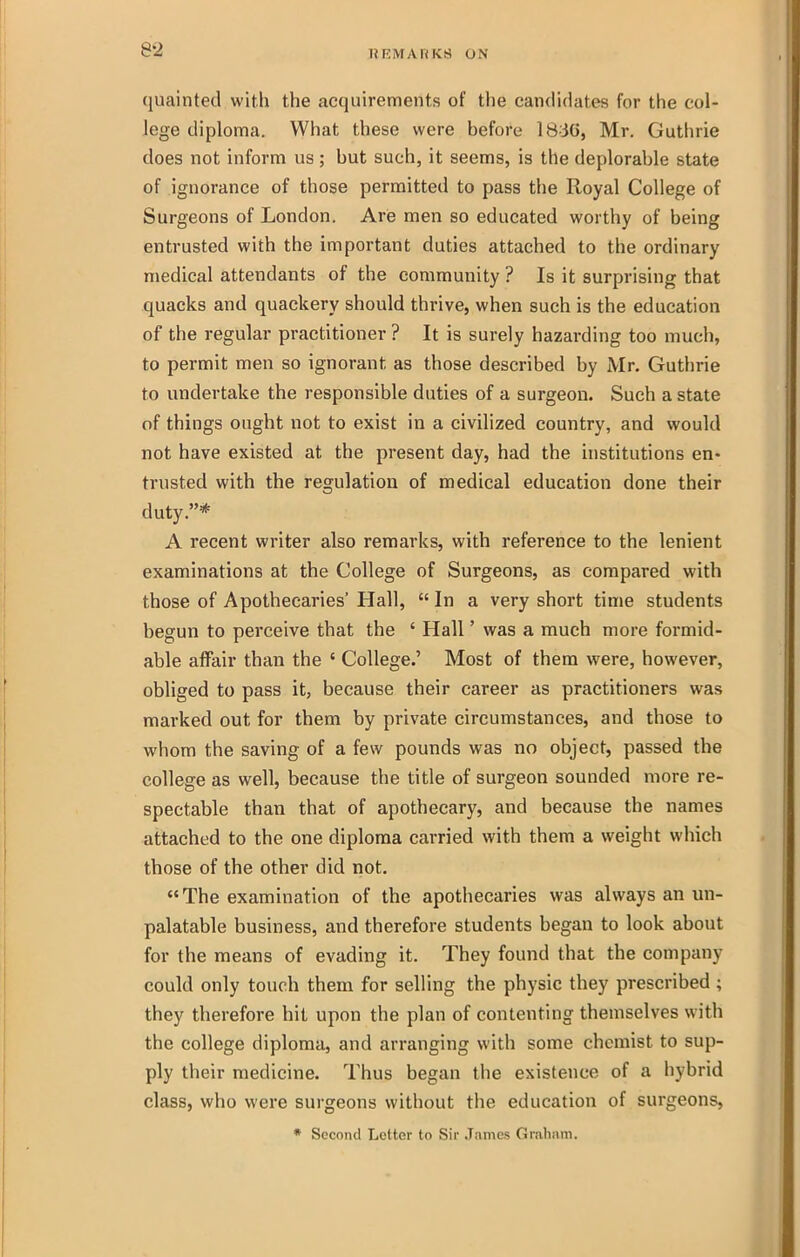 quainted with the acquirements of the candidates for the col- lege diploma. What these were before IB^iG, Mr. Guthrie does not inform us ; but such, it seems, is the deplorable state of ignorance of those permitted to pass the Royal College of Surgeons of London. Are men so educated worthy of being entrusted with the important duties attached to the ordinary medical attendants of the community ? Is it surprising that quacks and quackery should thrive, when such is the education of the regular practitioner ? It is surely hazarding too much, to permit men so ignorant as those described by Mr. Guthrie to undertake the responsible duties of a surgeon. Such a state of things ought not to exist in a civilized country, and would not have existed at the present day, had the institutions en- trusted with the regulation of medical education done their duty.* A recent writer also remarks, with reference to the lenient examinations at the College of Surgeons, as compared with those of Apothecaries' Hall,  In a very short time students begun to perceive that the ' Hall' was a much more formid- able affair than the ' College.' Most of them were, however, obliged to pass it, because their career as practitioners was marked out for them by private circumstances, and those to whom the saving of a few pounds was no object, passed the college as well, because the title of surgeon sounded more re- spectable than that of apothecary, and because the names attached to the one diploma carried with them a w^eight which those of the other did not. The examination of the apothecaries was always an un- palatable business, and therefore students began to look about for the means of evading it. They found that the company could only touch them for selling the physic they prescribed ; they therefore hit upon the plan of contenting themselves with the college diploma, and arranging with some chemist to sup- ply their medicine. Thus began the existence of a hybrid class, who were surgeons without the education of surgeons, * Second Letter to Sir James Graham.