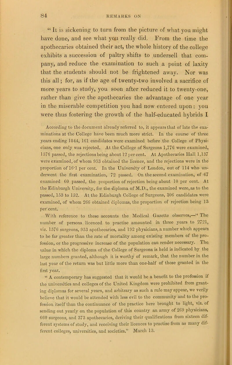  It is sickening to turn from the picture of wliat you might have done, and see what yoja really did. From the time the apothecaries obtained their act, the whole history of the college exhibits a succession of paltry shifts to undersell that com- pany, and reduce the examination to such a point of laxity that the students should not be frightened away. Nor was this all; for, as if the age of twenty-two involved a sacrifice of more years to study, you soon after reduced it to twenty-one, rather than give the apothecaries the advantage of one year in the miserable competition you had now entered upon: you were thus fostering the growth of the half-educated hybrids I According to the document already referred to, it appears that of late the exa- minations at the College have been much more strict. In the course of three years ending 1844, 161 candidates were examined before the College of Physi- cians, one only was rejected. At the College of Surgeons 1,776 were examined, 1576 passed, the rejections being about 12 percent. At Apothecaries Hall 1,137 were examined, of whom 953 obtained the licence, and the rejections were in the proportion of 161 per cent. In the University of London, out of 114 who un- derwent the first examination, 72 passed. On the second examiniition, of 67 examined 60 passed, the proportion of rejection being about 10 per cent. At the Edinburgh University, for the diploma of M.D., the examined were, as to the passed, 153 to 152. At the Edinburgh College of Surgeons, 306 candidates were examined, of whom 266 obtained diplomas, the proportion of rejection being 13 per cent. With reference to these accounts the Medical Gazette observes,— The number of persons licenced to practise amounted in three years to 2721, viz. 1576 surgeons, 953 apothecaries, and 192 physicians, a number which appears to be far greater than the rate of mortality among existing members of the pro- fession, or the progressive increase of the population can render necessary. Tlie value in which the diploma of the College of Surgeons is held is indicated by the large numbers granted, although it is worthy of remark, that the number in the last year of the return was but little more than one-half of those granted in the first year.  A contemporary has suggested that it would be a benefit to the profession if the universities and colleges of the United Kingdom were prohibited from grant- ing diplomas for several years, and arbitrary as such a rule may appear, we verily believe that it would be attended with less evil to the community and to the pro- fession itself than the continuance of the practice here brought to light, viz. of sending out yearly on the population of this country an army of 269 physicians, 660 surgeons, and 373 apothecaries, deriving tlieir qualifications from sixteen dif- ferent systems of study, and receiving their licences to practise from as many dif- ferent colleges, universities, and societies. March 13.