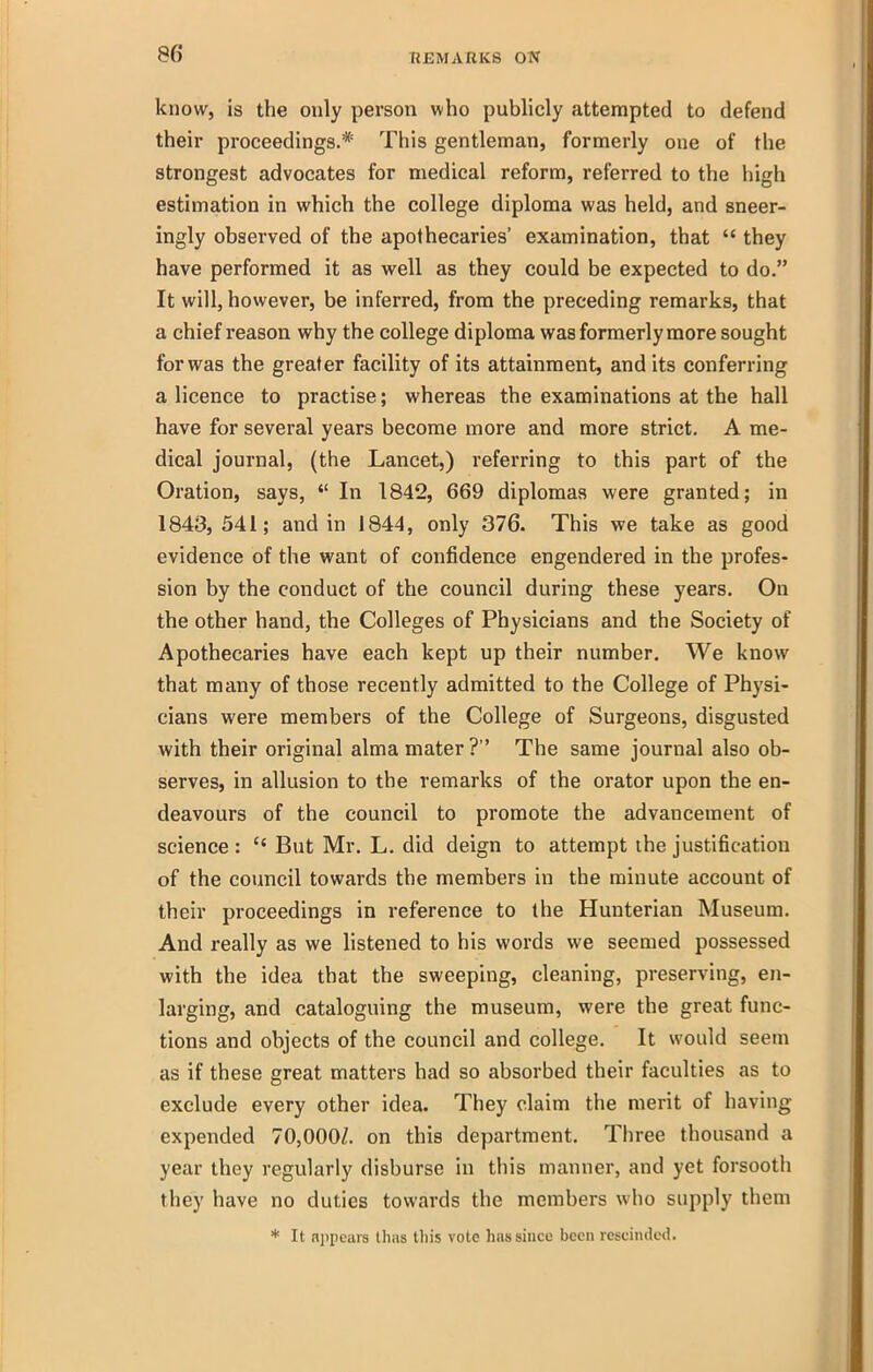 know, is the only person who publicly attempted to defend their proceedings.* This gentleman, formerly one of the strongest advocates for medical reform, referred to the high estimation in which the college diploma was held, and sneer- ingly observed of the apothecaries' examination, that  they have performed it as well as they could be expected to do. It will, however, be inferred, from the preceding remarks, that a chief reason why the college diploma was formerly more sought for was the greater facility of its attainment, and its conferring a licence to practise; whereas the examinations at the hall have for several years become more and more strict. A me- dical journal, (the Lancet,) referring to this part of the Oration, says,  In 1842, 669 diplomas were granted; in 1843, 541; and in 1844, only 376. This we take as good evidence of the want of confidence engendered in the profes- sion by the conduct of the council during these years. On the other hand, the Colleges of Physicians and the Society of Apothecaries have each kept up their number. We know that many of those recently admitted to the College of Physi- cians were members of the College of Surgeons, disgusted with their original alma mater? The same journal also ob- serves, in allusion to the remarks of the orator upon the en- deavours of the council to promote the advancement of science :  But Mr. L. did deign to attempt the justification of the council towards the members in the minute account of their proceedings in reference to the Hunterian Museum. And really as we listened to his words we seemed possessed with the idea that the sweeping, cleaning, preserving, en- larging, and cataloguing the museum, were the great func- tions and objects of the council and college. It would seem as if these great matters had so absorbed their faculties as to exclude every other idea. They claim the merit of having expended 70,000/. on this department. Tliree thousand a year they regularly disburse in this manner, and yet forsooth they have no duties towards the members who supply them * It ajipears lhas this vote has since been rescinded.