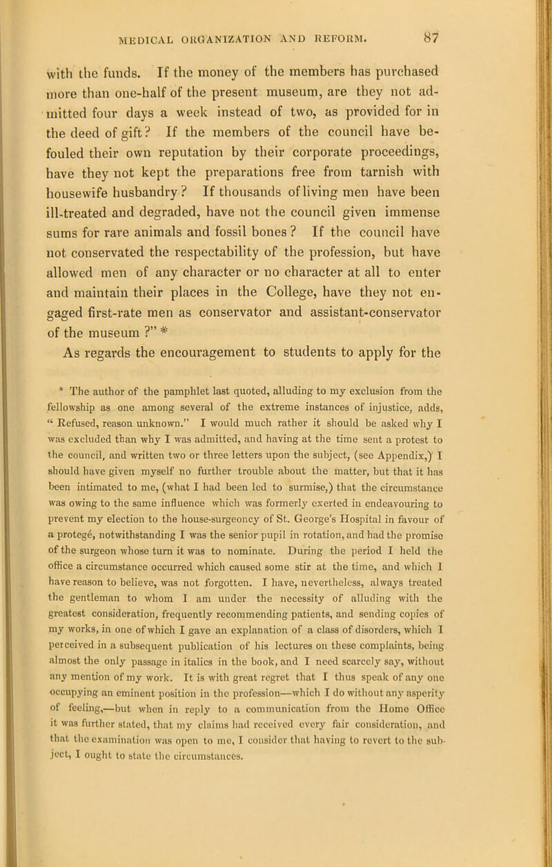 with the funds. If the money of the members has purchased more than one-half of the present museum, are they not ad- mitted four days a week instead of two, as provided for in the deed of gift ? If the members of the council have be- fouled their own reputation by their corporate proceedings, have they not kept the preparations free from tarnish with housewife husbandry ? If thousands of living men have been ill-treated and degraded, have not the council given immense sums for rare animals and fossil bones ? If the council have not conservated the respectability of the profession, but have allowed men of any character or no character at all to enter and maintain their places in the College, have they not en- gaged first-rate men as conservator and assistant-conservator of the museum ? * As regards the encouragement to students to apply for the * The author of the pamphlet last quoted, alluding to my exclusion from the fellowship as one among several of the extreme instances of injustice, adds,  Refused, reason unknown. I would much rather it should be asked why I was excluded than why I was admitted, and having at the time sent a protest to the council, and written two or three letters upon the subject, (see Appendix,)' I should have given myself no further trouble about the matter, but that it has been intimated to me, (what I had been led to surmise,) that the circumstance was owing to the same influence which was formerly exerted in endeavouring to prevent my election to the house-surgeoncy of St. George's Hospital in favour of a protege, notwithstanding I was the senior pupil in rotation, and had the promise of the surgeon whose turn it was to nominate. During the period I held the office a circumstance occurred which caused some stir at the time, and which 1 have reason to believe, was not forgotten. I have, nevertheless, always treated the gentleman to whom I am under the necessity of alluding with the greatest consideration, frequently recommending patients, and sending copies of my works, in one of which I gave an explanation of a class of disorders, which I perceived in a subsequent publication of his lectures on these complaints, being almost the only passage in italics in the book, and I need scarcely say, witliout any mention of my work. It is with great regret that I thus speak of any one occupying an eminent position in the profession—which I do without any asperity of feeling,—but when in reply to a communication from the Home Office it was further stated, that my cliiims had received every fair consideration, and that the examination was open to me, I consider that having to revert to the sub- ject, I ought to state the circumstances.
