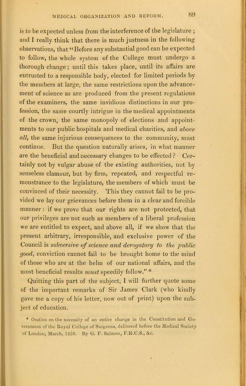 is to be expected unless from the interference of the legislature ; and I really think that there is much justness in the following observations, that Before any substantial good can be expected to follow, the whole system of the College must undergo a thorough change; until this takes place, until its affairs are entrusted to a responsible body, elected for limited periods by the members at large, the same restrictions upon the advance- ment of science as are produced from the present regulations of the examiners, the same invidious distinctions in our pro- fession, the same courtly intrigue in the medical appointments of the crown, the same monopoly of elections and appoint- ments to our public hospitals and medical charities, and above all, the same injurious consequences to the community, must continue. But the question naturally arises, in what manner are the beneficial and necessary changes to be elfected? Cer- tainly not by vulgar abuse of the existing authorities, not by senseless clamour, but by firm, repeated, and respectful re- monstrance to the legislature, the members of which must be convinced of their necessity. This they cannot fail to be pro- vided we lay our grievances before them in a clear and forcible manner: if we prove that our rights are not protected, that our privileges are not such as members of a liberal profession we are entitled to expect, and above all, if vie show that the present arbitrary, irresponsible, and exclusive power of the Council is subversive of science and derogatory to the public good, conviction cannot fail to be brought home to the mind of those who are at the helm of our national affairs, and the most beneficial results must speedily follow. * Quitting this part of the subject, I will further quote some of the important remarks of Sir James Clark (who kindly gave me a copy of his letter, now out of print) upon the sub- ject of education. • Oration on the necessity of an entire change in the Constitution and Go- vernment of the Royal College of Surgeons, delivered before the Medical Society of London, March, 183». By G. F. Salmon, F.B.C.S., &c.