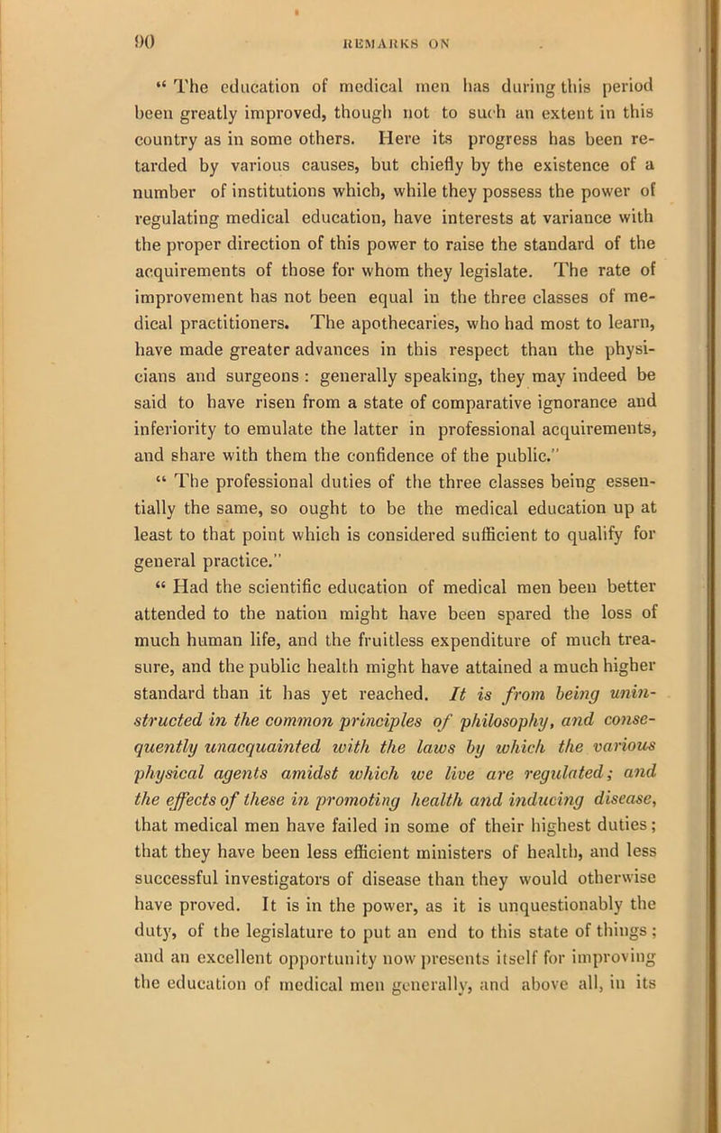  The education of medical men has during this period been greatly improved, though not to such an extent in this country as in some others. Here its progress has been re- tarded by various causes, but chiefly by the existence of a number of institutions which, while they possess the power of regulating medical education, have interests at variance with the proper direction of this power to raise the standard of the acquirements of those for whom they legislate. The rate of improvement has not been equal in the three classes of me- dical practitioners. The apothecaries, who had most to learn, have made greater advances in this respect than the physi- cians and surgeons : generally speaking, they may indeed be said to have risen from a state of comparative ignorance and inferiority to emulate the latter in professional acquirements, and share with them the confidence of the public.  The professional duties of the three classes being essen- tially the same, so ought to be the medical education up at least to that point which is considered sufficient to qualify for general practice.  Had the scientific education of medical men been better attended to the nation might have been spared the loss of much human life, and the fruitless expenditure of much trea- sure, and the public health might have attained a much higher standard than it has yet reached. It is from being unin- structed in the common principles of philosophy, and conse- quently unacquainted with the laws by which the various physical agents amidst which we live are regulated; and the effects of these in promoting health and inducing disease, that medical men have failed in some of their highest duties; that they have been less efficient ministers of health, and less successful investigators of disease than they would otherwise have proved. It is in the power, as it is unquestionably the duty, of the legislature to put an end to this state of things : and an excellent opportunity now presents itself for improving the education of medical men generally, and above all, in its