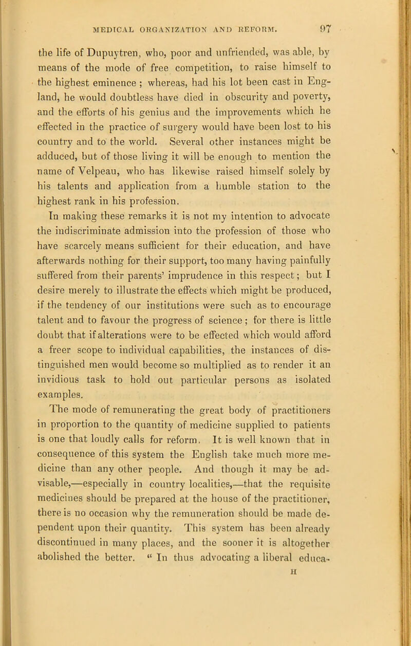 the life of Dupuytren, who, poor and unfriended, was able, by means of the mode of free competition, to raise himself to the highest eminence ; whereas, had his lot been cast in Eng- land, he would doubtless have died in obscurity and poverty, and the efforts of his genius and the improvements which he effected in the practice of surgery would have been lost to his country and to the world. Several other instances might be adduced, but of those living it will be enough to mention the name of Velpeau, who has likewise raised himself solely by his talents and application from a humble station to the highest rank in his profession. In making these remarks it is not my intention to advocate the indiscriminate admission into the profession of those who have scarcely means sufficient for their education, and have afterwards nothing for their support, too many having painfully suffered from their parents' imprudence in this respect; but I desire merely to illustrate the effects which might be produced, if the tendency of our institutions were such as to encourage talent and to favour the progress of science ; for there is little doubt that if alterations were to be effected which would afford a freer scope to individual capabilities, the instances of dis- tinguished men would become so multiplied as to render it an invidious task to hold out particular persons as isolated examples. The mode of remunerating the great body of practitioners in proportion to the quantity of medicine supplied to patients is one that loudly calls for reform, It is well known that in consequence of this system the English take much more me- dicine than any other people. And though it may be ad- visable,—especially in country localities,—that the requisite medicines should be prepared at the house of the practitioner, there is no occasion why the remuneration should be made de- pendent upon their quantity. This system has been already discontinued in many places, and the sooner it is altogether abolished the better.  In thus advocating a liberal educa- u