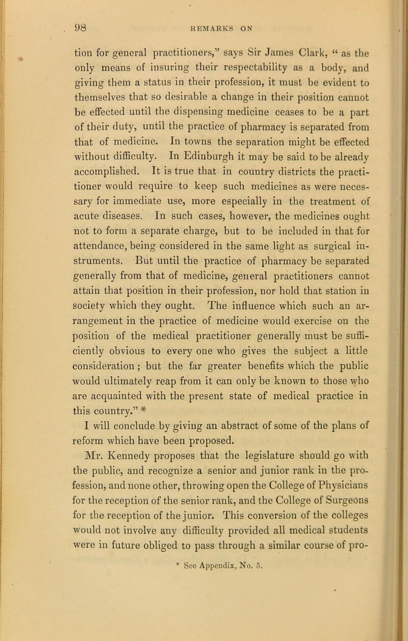 tion for general practitioners, says Sir James Clark,  as the only means of insuring their respectability as a body, and giving them a status in their profession, it must be evident to themselves that so desirable a change in their position cannot be effected until the dispensing medicine ceases to be a part of their duty, until the practice of pharmacy is separated from that of medicine. In towns the separation might be effected without difficulty. In Edinburgh it may be said to be already accomplished. It is true that in country districts the practi- tioner would require to keep such medicines as were neces- sary for immediate use, more especially in the treatment of acute diseases. In such cases, however, the medicines ought not to form a separate charge, but to be included in that for attendance, being considered in the same light as surgical in- struments. But until the practice of pharmacy be separated generally from that of medicine, general practitioners cannot attain that position in their profession, nor hold that station in society which they ought. The influence which such an ar- rangement in the practice of medicine would exercise on the position of the medical practitioner generally must be suffi- ciently obvious to every one who gives the subject a little consideration; but the far greater benefits which the public would ultimately reap from it can only be known to those who are acquainted with the present state of medical practice in this country. * I will conclude by giving an abstract of some of the plans of reform which have been proposed. Mr. Kennedy proposes that the legislature should go with the public, and recognize a senior and junior rank in the pro- fession, and none other, throwing open the College of Physicians for the reception of the senior rank, and the College of Surgeons for the reception of the junior. This conversion of the colleges would not involve any difficulty provided all medical students were in future obliged to pass through a similar course of pro- * See Appendix, No. 5.
