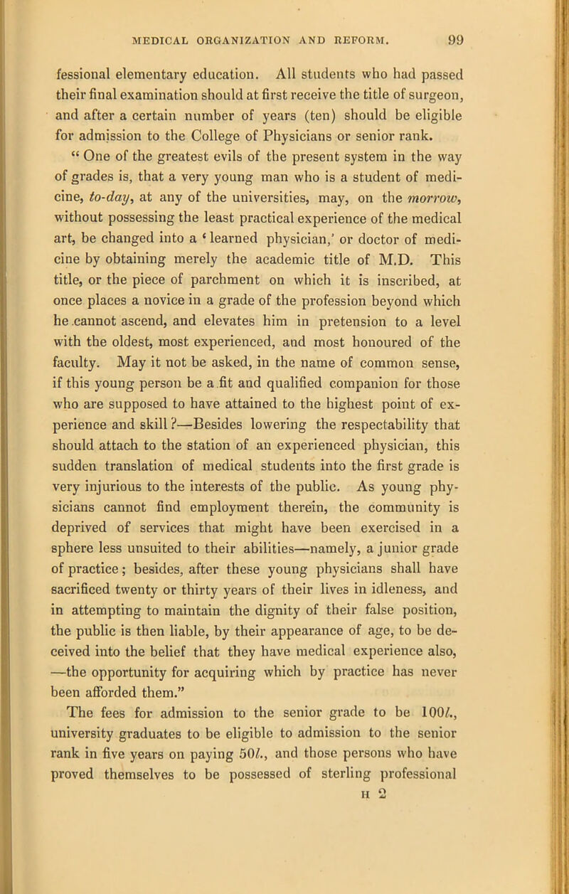 fessional elementary education. All students who had passed then- final examination should at first receive the title of surgeon, and after a certain number of years (ten) should be eligible for admission to the College of Physicians or senior rank.  One of the greatest evils of the present system in the way of grades is, that a very young man who is a student of medi- cine, to-day, at any of the universities, may, on the morrow, without possessing the least practical experience of the medical art, be changed into a 'learned physician,' or doctor of medi- cine by obtaining merely the academic title of M.D. This title, or the piece of parchment on which it is inscribed, at once places a novice in a grade of the profession beyond which he cannot ascend, and elevates him in pretension to a level with the oldest, most experienced, and most honoured of the faculty. May it not be asked, in the name of common sense, if this young person be a .fit and qualified companion for those who are supposed to have attained to the highest point of ex- perience and skill ?—Besides lowering the respectability that should attach to the station of an experienced physician, this sudden translation of medical students into the first grade is very injurious to the interests of the public. As young phy- sicians cannot find employment therein, the community is deprived of services that might have been exercised in a sphere less unsuited to their abilities—namely, a junior grade of practice; besides, after these young physicians shall have sacrificed twenty or thirty years of their lives in idleness, and in attempting to maintain the dignity of their false position, the public is then liable, by their appearance of age, to be de- ceived into the belief that they have medical experience also, —the opportunity for acquiring which by practice has never been afforded them. The fees for admission to the senior grade to be 100/., university graduates to be eligible to admission to the senior rank in five years on paying 50/., and those persons who have proved themselves to be possessed of sterling professional H 2
