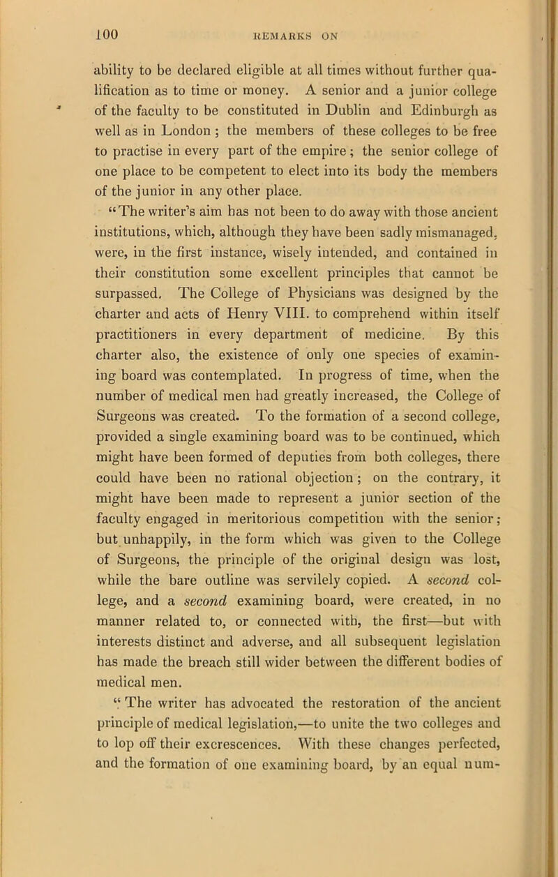 ability to be declared eligible at all times without further qua- lification as to time or money. A senior and a junior college of the faculty to be constituted in Dublin and Edinburgh as well as in London ; the members of these colleges to be free to practise in every part of the empire ; the senior college of one place to be competent to elect into its body the members of the junior in any other place. The writer's aim has not been to do away with those ancient institutions, which, although they have been sadly mismanaged, were, in the first instance, wisely intended, and contained in their constitution some excellent principles that cannot be surpassed. The College of Physicians was designed by the charter and acts of Henry VIII. to comprehend within itself practitioners in every department of medicine. By this charter also, the existence of only one species of examin- ing board was contemplated. In progress of time, when the number of medical men had greatly increased, the College of Surgeons was created. To the formation of a second college, provided a single examining board was to be continued, which might have been formed of deputies from both colleges, there could have been no rational objection ; on the contrary, it might have been made to represent a junior section of the faculty engaged in meritorious competition with the senior ; but unhappily, in the form which was given to the College of Surgeons, the principle of the original design was lost, while the bare outline was servilely copied. A second col- lege, and a second examining board, were created, in no manner related to, or connected with, the first—but with interests distinct and adverse, and all subsequent legislation has made the breach still wider between the different bodies of medical men.  The writer has advocated the restoration of the ancient principle of medical legislation,—to unite the two colleges and to lop olF their excrescences. With these changes perfected, and the formation of one examining board, by an equal num-