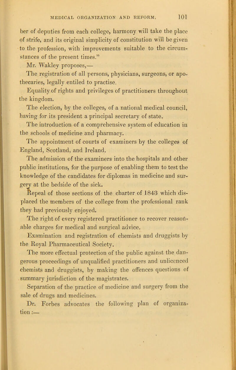 ber of deputies from each college, harmony will take the place of strife, and its original simplicity of constitution will be given to the profession, with improvements suitable to the circum- stances of the present times. Mr. Wakley proposes,— The registration of all persons, physicians, surgeons, or apo- thecaries, legally entiled to practise. Equality of rights and privileges of practitioners throughout the kingdom. The election, by the colleges, of a national medical council, having for its president a principal secretary of state. The introduction of a comprehensive system of education in the schools of medicine and pharmacy. The appointment of courts of examiners by the colleges of England, Scotland, and Ireland. The admission of the examiners into the hospitals and other public institutions, for the purpose of enabling them to test the knowledge of the candidates for diplomas in medicine and sur- gerj at the bedside of the sick. Repeal of those sections of the charter of 184.3 which dis- placed the members of the college from the professional rank they had previously enjoyed. The right of every registered practitioner to recover reasort- able charges for medical and surgical advice. Examination and registration of chemists and druggists by the Royal Pharmaceutical Society. The more effectual protection of the public against the dan- gerous proceedings of unqualified practitioners and unlicenced chemists and druggists, by making the offences questions of summary jurisdiction of the magistrates. Separation of the practice of medicine and surgery from the sale of drugs and medicines. Dr. Forbes advocates the following plan of organiza- tion ;—