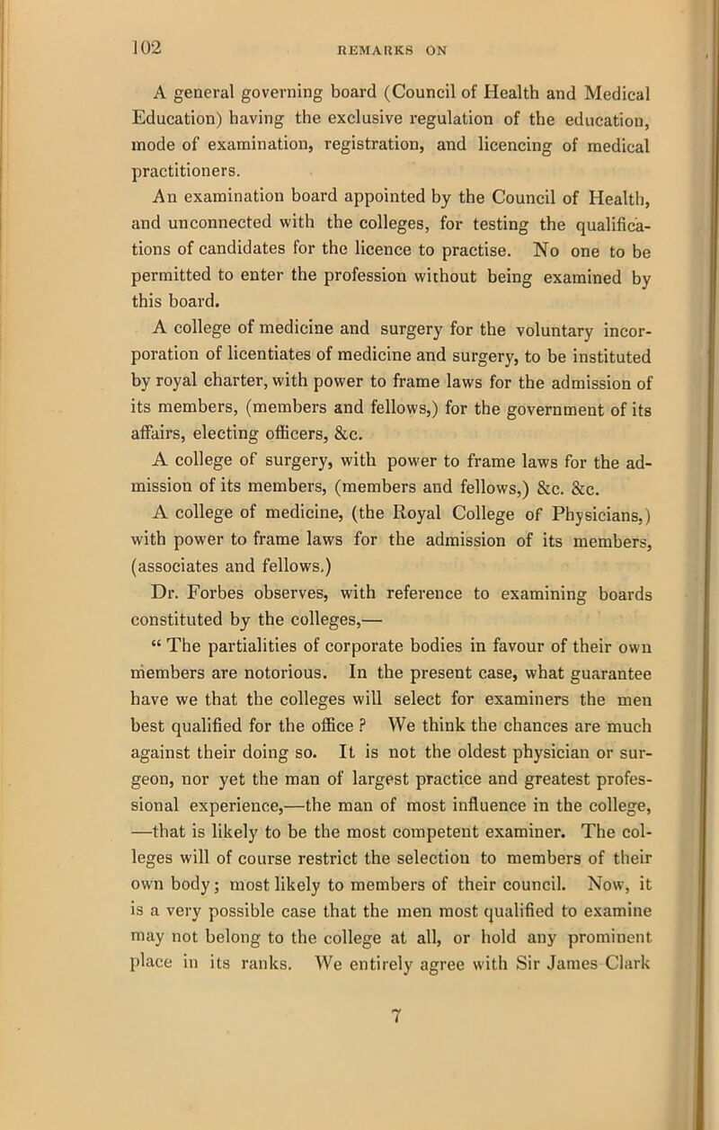 A general governing board (Council of Health and Medical Education) having the exclusive regulation of the education, mode of examination, registration, and licencing of medical practitioners. An examination board appointed by the Council of Health, and unconnected with the colleges, for testing the qualifica- tions of candidates for the licence to practise. No one to be permitted to enter the profession without being examined by this board. A college of medicine and surgery for the voluntary incor- poration of licentiates of medicine and surgery, to be instituted by royal charter, with power to frame laws for the admission of its members, (members and fellows,) for the government of its affairs, electing officers, &c. A college of surgery, with power to frame laws for the ad- mission of its members, (members and fellows,) &c. &c. A college of medicine, (the Royal College of Physicians,) with power to frame laws for the admission of its members, (associates and fellows,) Dr. Forbes observes, with reference to examining boards constituted by the colleges,—  The partialities of corporate bodies in favour of their own members are notorious. In the present case, what guarantee have we that the colleges will select for examiners the men best qualified for the office ? We think the chances are much against their doing so. It is not the oldest physician or sur- geon, nor yet the man of largest practice and greatest profes- sional experience,—the man of most influence in the college, —that is likely to be the most competent examiner. The col- leges will of course restrict the selection to members of their own body; most likely to members of their council. Now, it is a very possible case that the men most qualified to examine may not belong to the college at all, or hold any prominent place in its ranks. We entirely agree with Sir James Clark 7