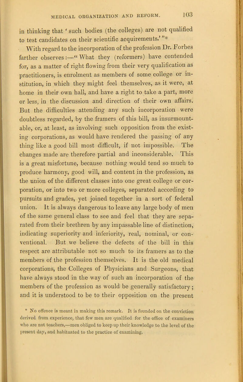 in thinking that' such bodies (the colleges) are not qualified to test candidates on their scientific acquirements.' * With regard to the incorporation of the profession Dr. Forbes farther observes:— What they (reformers) have contended for, as a matter of right flowing from their very qualification as practitioners, is enrolment as members of some college or in- stitution, in which they might feel themselves, as it were, at home in their own hall, and have a right to take a part, more or less, in the discussion and direction of their own affairs. But the difficulties attending any such incorporation were doubtless regarded, by the framers of this bill, as insurmount- able, or, at least, as involving such opposition from the exist- ing corporations, as would have rendered the passing of any thing like a good bill most difficult, if not impossible. The changes made are therefore partial and inconsiderable. This is a great misfortune, because nothing would tend so much to produce harmony, good will, and content in the profession, as the union of the different classes into one great college or cor- poration, or into two or more colleges, separated according to pursuits and grades, yet joined together in a sort of federal union. It is always dangerous to leave any large body of men of the same general class to see and feel that they are sepa- rated from their brethren by any impassable line of distinction, indicating superiority and inferiority, real, nominal, or con- ventional. But we believe the defects of the bill in this respect are attributable not so much to its framers as to the members of the profession themselves. It is the old medical corporations, the Colleges of Physicians and Surgeons, that have always stood in the way of such an incorporation of the members of the profession as would be generally satisfactory ; and it is understood to be to their opposition on the present * No offence is meant in making this remark. It is foimded on the conviction derived from experience, that few men are qualified for the office of examiners wlio are not teachers,—men obliged to keep up their knowledge to tlie level of the present day, and habituated to the practice of examining.