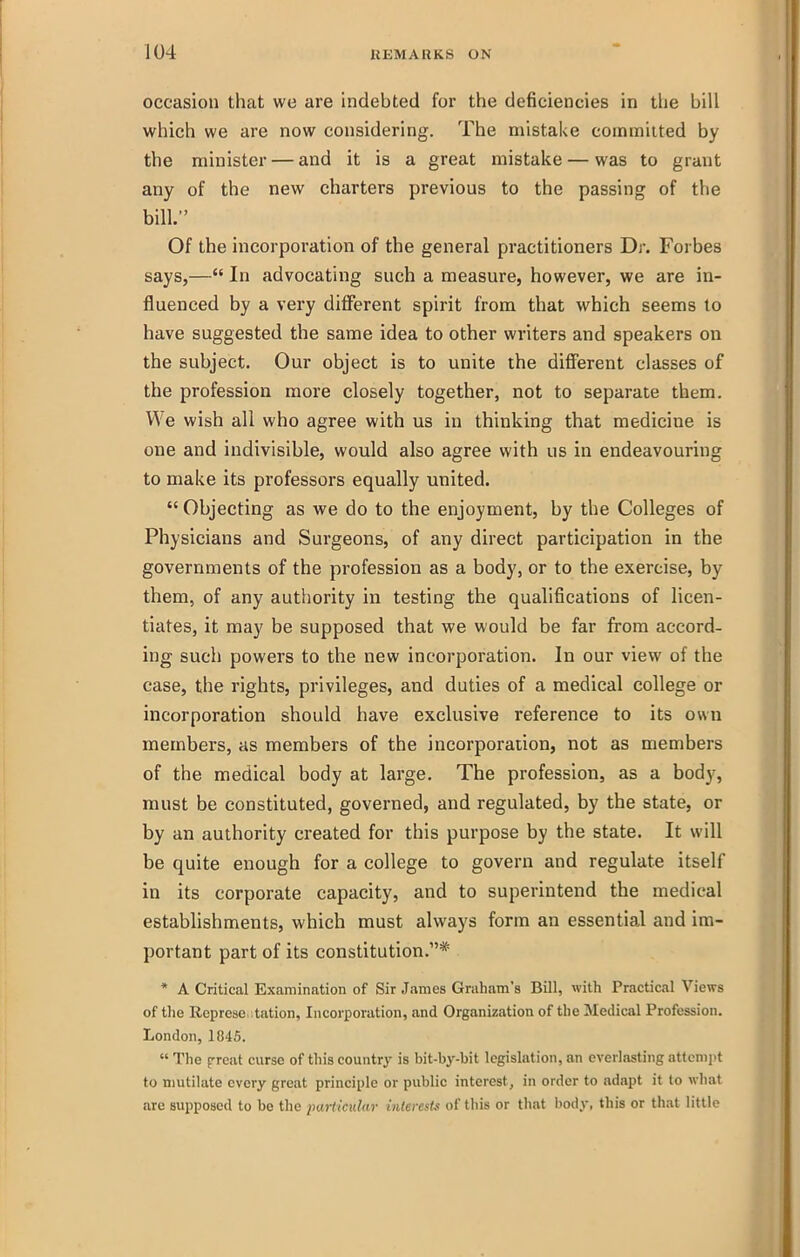 occasion that we are indebted for the deficiencies in the bill which we are now considering. The mistake coinmiited by the minister — and it is a great mistake — was to grant any of the new charters previous to the passing of the bill. Of the incorporation of the general practitioners Dr. Forbes says,—'* In advocating such a measure, however, we are in- fluenced by a very different spirit from that which seems to have suggested the same idea to other writers and speakers on the subject. Our object is to unite the different classes of the profession more closely together, not to separate them. We wish all who agree with us in thinking that medicine is one and indivisible, would also agree with us in endeavouring to make its professors equally united.  Objecting as we do to the enjoyment, by the Colleges of Physicians and Surgeons, of any direct participation in the governments of the profession as a body, or to the exercise, by them, of any authority in testing the qualifications of licen- tiates, it may be supposed that we would be far from accord- ing such powers to the new incorporation. In our view of the case, the rights, privileges, and duties of a medical college or incorporation should have exclusive reference to its own members, as members of the incorporation, not as members of the medical body at large. The profession, as a body, must be constituted, governed, and regulated, by the state, or by an authority created for this purpose by the state. It will be quite enough for a college to govern and regulate itself in its corporate capacity, and to superintend the medical establishments, which must always form an essential and im- portant part of its constitution.* * A Critical Examination of Sir James Graham's Bill, with Practical Views of tlie Represe .tation. Incorporation, and Organization of the Medical Profession. London, 1845.  The f reat curse of this country is bit-by-bit legislation, an everlasting attempt to mutilate every great principle or public interest, in order to adapt it to what are supposed to be tlie particular interest. of this or that body, this or that little