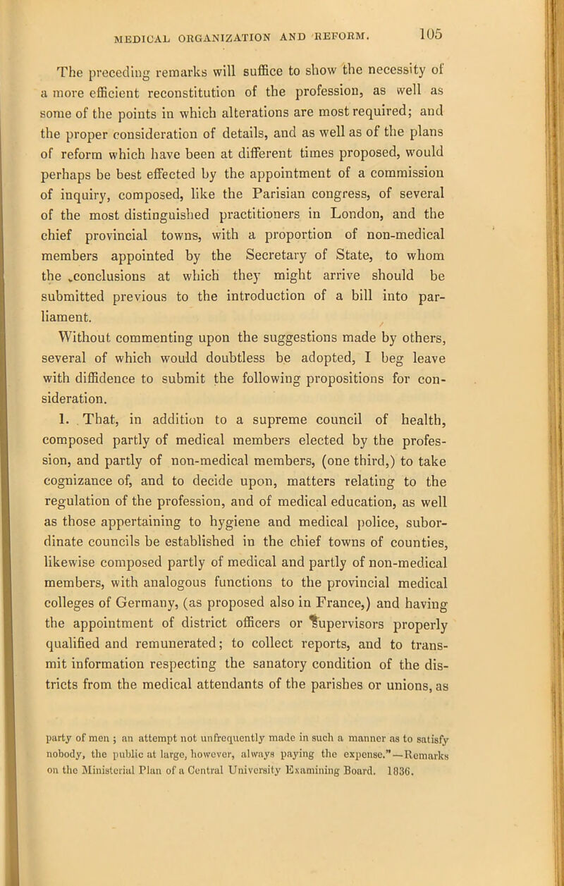The preceding remarks will sufl&ce to show the necessity of a more efficient reconstitution of the profession, as well as some of the points in which alterations are most required; and the proper consideration of details, and as well as of the plans of reform which have been at different times proposed, would perhaps be best effected by the appointment of a commission of inquiry, composed, like the Parisian congress, of several of the most distinguished practitioners in London, and the chief provincial towns, with a proportion of non-medical members appointed by the Secretary of State, to whom the ^conclusions at which they might arrive should be submitted previous to the introduction of a bill into par- liament. Without commenting upon the suggestions made by others, several of which would doubtless be adopted, I beg leave with diffidence to submit the following propositions for con- sideration. 1. That, in addition to a supreme council of health, composed partly of medical members elected by the profes- sion, and partly of non-medical members, (one third,) to take cognizance of, and to decide upon, matters relating to the regulation of the profession, and of medical education, as well as those appertaining to hygiene and medical police, subor- dinate councils be established in the chief towns of counties, likewise composed partly of medical and partly of non-medical members, with analogous functions to the provincial medical colleges of Germany, (as proposed also in France,) and having the appointment of district officers or ^Supervisors properly qualified and remunerated; to collect reports, and to trans- mit information respecting the sanatory condition of the dis- tricts from the medical attendants of the parishes or unions, as party of men ; an attempt not unfrcqucntly made in such a manner as to satisfy nobody, the public at large, however, always paying the expense.—Remarks on the Ministerial Plan of a Central University Examining Board. 1836.