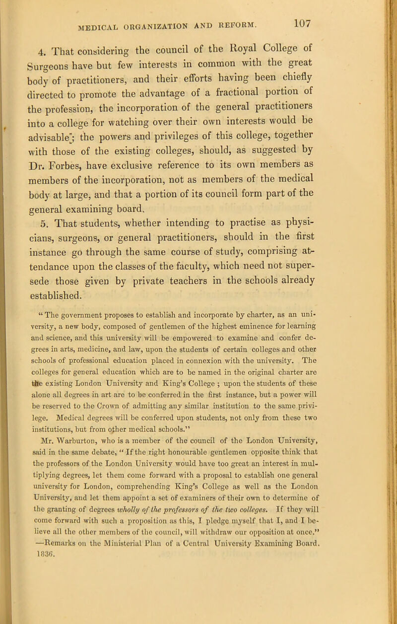 4. That considering the council of the Royal College of Surgeons have but few interests in common with the great body of practitioners, and their efforts having been chiefly directed to promote the advantage of a fractional portion of the profession, the incorporation of the general practitioners into a college for watching over their own interests would be advisable]; the powers and privileges of this college, together with those of the existing colleges, should, as suggested by Dr. Forbes, have exclusive reference to its own members as members of the incorporation, not as members of the medical body at large, and that a portion of its council form part of the general examining board. 5. That students, whether intending to practise as physi- cians, surgeons, or general practitioners, should in the first instance go through the same course of study, comprising at^ tendance upon the classes of the faculty, which need not super- sede those given by private teachers in the schools already estabhshed.  The government proposes to establish and incorporate by charter, as an uni- versity, a new body, composed of gentlemen of the highest eminence for learning and science, and this university will be empowered to examine and confer de- grees in arts, medicine, and law, upon the students of certain colleges and other schools of professional education placed in connexion with the university. The colleges for general education which are to be named in the original charter are tile existing London University and King's College ; upon the students of these alone all degrees in art are to be conferred in the first instance, but a power wUl be reserved to the Crown of admitting any similar institution to the same privi- lege. Medical degrees will be conferred upon students, not only from these two institutions, but from o^her medical schools. Mr. Warburton, who is a member of the council of the London University, said in the same debiite,  If the right honourable gentlemen opposite think that the professors of the London University would have too great an interest in mul- tiplying degrees, let them come forward with a proposal to establish one general university for London, comprehending King's College as well as the London University, and let them appoint a set of examiners of their own to determine of the granting of degrees wholly of the professors of the two colleges. If they will come forward with such a proposition as this, I pledge myself that I, and I be- lieve all the other members of the council, will withdrjiw our opposition at once. —Remarks on the Ministerial Plan of a Central University Examining Board. 1836.