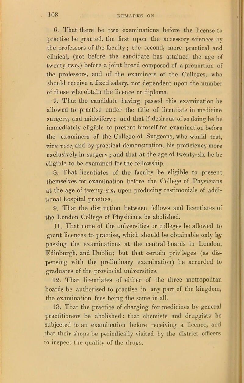 6. That there be two examinations before the license to practise be granted, the first upon the accessory sciences hy the professors of the faculty ; the second, more practical and clinical, (not before the candidate has attained the age of twenty-two,) before a joint board composed of a proportion of the professors, and of the examiners of the Colleges, who should receive a fixed salary, not dependent upon the number of those who obtain the licence or diploma. 7. That the candidate having passed this examination be allowed to practise under the title of licentiate in medicine surgery, and midwifery ; and that if desirous of so doing he be immediately eligible to present himself for examination before the examiners of the College of Surgeons, who would test, viva voce, and by practical demonstration, his proficiency more exclusively in surgery ; and that at the age of twenty-six he be eligible to be examined for the fellowship. 8. That licentiates of the faculty be eligible to present themselves for examination before the College of Physicians at the age of twenty-six, upon producing testimonials of addi- tional hospital practice. 9. That the distinction between fellows and licentiates of the London College of Physicians be abolished. H. That none of the universities or colleges be allowed to grant licences to practise, which should be obtainable only passing the examinations at the central boards in London, Edinburgh, and Dublin; but that certain privileges (as dis- pensing with the preliminary examination) be accorded to graduates of the provincial universities. 12. That licentiates of either of the three metropohtan boards be authorised to practise in any part of the kingdom, the examination fees being the same in all. 13. That the practice of charging for medicines by general practitioners be abolished: that chemists and druggists be subjected to an examination before receiving a licence, and that their shops be periodically visited by the district ofl5cers to inspect the quality of the drugs.