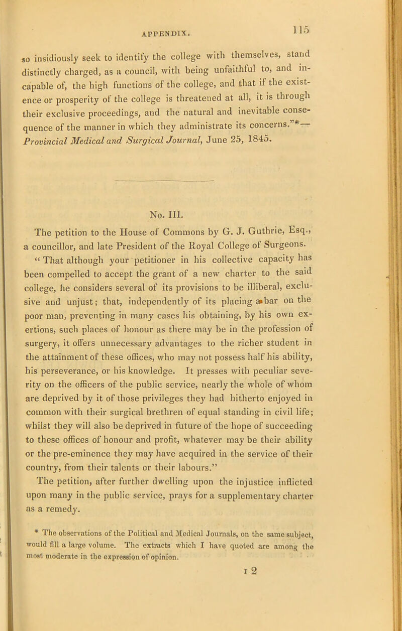 SO insidiously seek to identify the college witli themselves, stand distinctly charged, as a council, with being unfaithful to, and in- capable of, the high functions of the college, and that if the exist- ence or prosperity of the college is threatened at all, it is through their exclusive proceedings, and the natural and inevitable conse- quence of the manner in which they administrate its concerns,' * Provincial Medical and SurgicalJournal, June 25, 1845. No. III. The petition to the House of Commons by G. J. Guthrie, Esq., a councillor, and late President of the Royal College of Surgeons.  That although your petitioner in his collective capacity has been compelled to accept the grant of a new charter to the said college, he considers several of its provisions to be illiberal, exclu- sive and unjust; that, independently of its placing a»bar on the poor man, preventing in many cases his obtaining, by his own ex- ertions, such places of honour as there may be in the profession of surgery, it offers unnecessary advantages to the richer student in the attainment of these offices, who may not possess half his ability, his perseverance, or his knowledge. It presses with peculiar seve- rity on the officers of the public service, nearly the whole of whom are deprived by it of those privileges they had hitherto enjoyed in common with their surgical brethren of equal standing in civil life; whilst they will also be deprived in future of the hope of succeeding to these offices of honour and profit, whatever may be their ability or the pre-eminence they may have acquired in the service of their country, from their talents or their labours. The petition, after further dwelling upon the injustice inflicted upon many in the public service, prays for a supplementary charter as a remedy. • The observations of the Political and Medical Journals, on the same subject, would fill a large volume. The extracts which I have quoted are among the most moderate in the expression of opinion. I 2