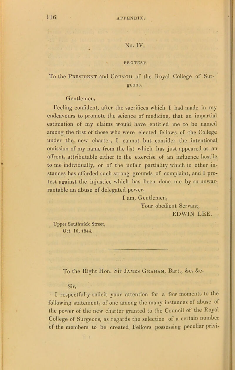 No. IV. PROTEST. To the President and Council of the Royal College of Sur- geons. Gentlemen, Feeling confident, after the sacrifices which I had noade in my cndeavom-s to promote the science of medicine, that an impartial estimation of my claims would have entitled me to be named among the first of those who were elected fellows of the College under the new charter, I cannot but consider the intentional omission of my name from the list which has just appeared as an affront, attributable either to the exercise of an influence hostile to me individually, or of the unfair partiality which in other in- stances has afforded such strong grounds of complaint, and I pro- test against the injustice which has been done me by so unwar- rantable an abuse of delegated power. I am, Gentlemen, Your obedient Servant, EDWIN LEE. Upper Southwick Street, Oct. 16, 1844. To the Right Hon. Sir James Graham, Bart., &c. &c. Sir, I respectfully solicit your attention for a few moments to the following statement, of one among the many instances of abuse of the power of the new charter granted to the Council of the Royal College of Surgeons, as regards the selection of a certain number of the members to be created. Fellows possessing peculiar privi-