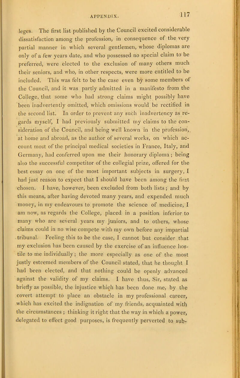 leges. The first list published by the Council excited considerable dissatisfaction among the profession, in consequence of the very partial manner in which several gentlemen, whose diplomas are only of a few years date, and who possessed no special claim to be preferred, were elected to the exclusion of many others much their seniors, and who, in other respects, were more entitled to be included. This was felt to be the case even by some members of the Council, and it was partly admitted in a manifesto from the College, that some who had strong claims might possibly have been inadvertently omitted, which omissions would be rectified in the second list. In order to prevent any such inadvertency as re- gards myself, I had previously submitted my claims to the con- sideration of the Council, and being well known in the profession,, at home and abroad, as the author of several works, on which ac- count mout of the principal medical societies in France, Italy, and Germany, had conferred upon me their honorary diploma; being also the successful competitor of the collegial prize, offered for the best essay on one of the most important subjects in surgery, I had just reason to expect that I should have been among the first chosen. I have, however, been excluded from both lists; and by this means, after having devoted many years, and expended much money, in my endeavours to promote the science of medicine, I am now, as regards the College, placed in a position inferior to many who are several years my juniors, and to others, whose claims could in no wise compete with ray own before any impartial tribunal. Feeling this to be the case, I cannot but consider that my exclusion has been caused by the exercise of an influence hos- tile to me individually; the more especially as one of the most justly esteemed members of the Council stated, that he thought I had been elected, and that nothing could be openly advanced against the validity of my claims. I have thus. Sir, stated as briefly as possible, the injustice which has been done me, by the covert attempt to place an obstacle in my professional career, which has excited the indignation of my friends, acquainted with the circumstances ; thinking it right that the way in which a power, delegated to effect good purposes, is frequently perverted to sub-