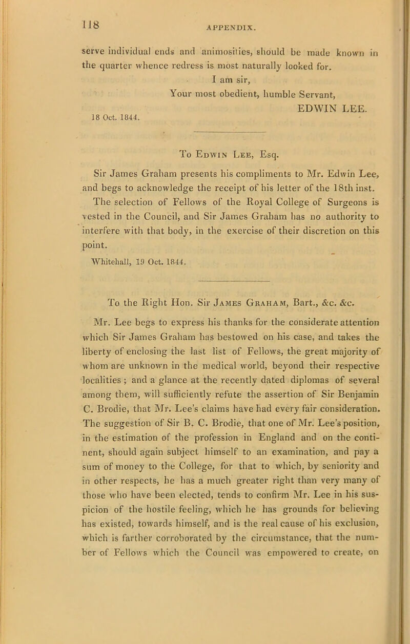 APPENDIX. serve individual ends and animosities, should be made known in the quarter wlience redress is most naturally looked for. I am sir, Your most obedient, humble Servant, EDWIN LEE. 18 Oct. 1844. To Edwin Lee, Esq. Sir James Graham presents his compliments to Mr. Edwin Lee, and begs to acknowledge the receipt of his letter of the 18th inst. The selection of Fellows of the Royal College of Surgeons is vested in the Council, and Sir James Graham has no authority to interfere with that body, in the exercise of their discretion on this point. WhitehaJJ, 19 Oct. 1844. To the Right Hon. Sir James Graham, Bart., &c. &c. Mr. Lee begs to express his thanks for the considerate attention which Sir James Graham has bestowed on his case, and takes the liberty of enclosing the last list of Fellows, the great majority of whom are unknown in the medical world, beyond their respective localities ; and a glance at the recently dated diplomas of several among them, will sufficiently refute the assertion of Sir Benjamin C. Brodie, that Mr. Lee's claims have had every fair consideration. The suggestion of Sir B. C. Brodie, that one of Mr. Lee's position, in the estimation of the profession in England and on the conti- nent, should again subject himself to an examination, and pay a sum of money to the College, for that to which, by seniority and in other respects, he has a much greater right than very many of those who have been elected, tends to confirm Mr. Lee in his sus- picion of the hostile feeling, which he has grounds for believing has existed, towards himself, and is the real cause of his exclusion, which is farther corroborated by the circumstance, that the num- ber of Fellows which the Council was empowered to create, on