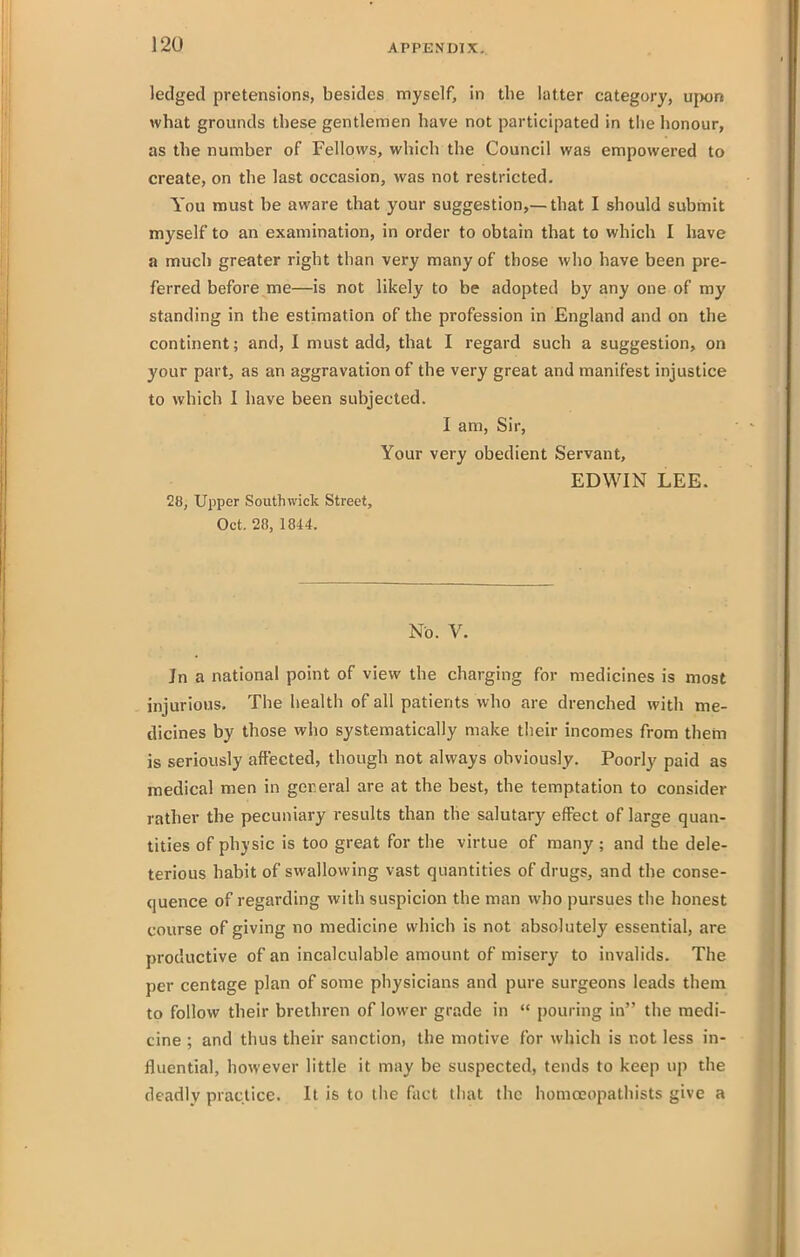 ledged pretensions, besides myself, in the latter category, upon what grounds these gentlemen have not participated in the honour, as the number of Fellows, which the Council was empowered to create, on the last occasion, was not restricted. You must be aware that your suggestion,—that I should submit myself to an examination, in order to obtain that to which I have a much greater right than very many of those who have been pre- ferred before me—is not likely to be adopted by any one of my standing in the estimation of the profession in England and on the continent; and, I must add, that I regard such a suggestion, on your part, as an aggravation of the very great and manifest injustice to which I liave been subjected. I am, Sir, Your very obedient Servant, EDWIN LEE. 28, Upper South wick Street, Oct. 28, 1844. No. V. Jn a national point of view the charging for medicines is most injurious. The health of all patients who are drenched with me- dicines by those who systematically make their incomes from thern is seriously affected, though not always obviously. Poorly paid as medical men in gereral are at the best, the temptation to consider rather the pecuniary results than the salutary eff^ect of large quan- tities of physic is too great for the virtue of many ; and the dele- terious habit of swallowing vast quantities of drugs, and the conse- quence of regarding with suspicion the man who pursues the honest course of giving no medicine which is not absolutely essential, are productive of an incalculable amount of misery to invalids. The per centage plan of some physicians and pure surgeons leads them to follow their brethren of lower grade in  pouring in the medi- cine ; and thus their sanction, the motive for which is not less in- fluential, however little it may be suspected, tends to keep up the deadly practice. It is to the fact that the homceopathists give a