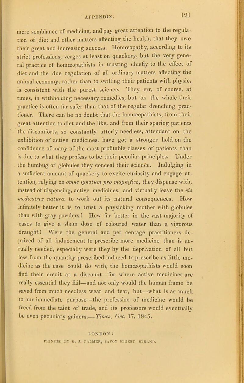 mere semblance of medicine, and pay great attention to tlie regula- tion of .diet and other matters affecting the health, that they owe their great and increasing success. Homoeopathy, according to its strict professions, verges at least on quackery, but the very gene- ral practice of homoeopathists in trusting chiefly to the effect of diet and the due regulation of all ordinary matters affecting the animal economy, rather than to swilling their patients with physic, is consistent with the purest science. They err, of course, at times, in withholding necessary remedies, but on the whole their practice is often far safer than that of the regular drenching prac- tioner. There can be no doubt that the homoeopathists, from their great attention to diet and the like, and from their sparing patients the discomforts, so constantly utterly needless, attendant on the exhibition of active medicines, have got a stronger hold on the confidence of many of the most profitable classes of patients than is due to what they profess to be their peculiar principles. Under the humbug of globules they-conceal their science. Indulging in a sufficient amount of quackery to excite curiosity and engage at- tention, relying on omne ignotum pro magnijico, they dispense with, instead of dispensing, active medicines, and virtually leave the vis medicatrix naturcE to work out its natural consequences. How infinitely better it is to trust a physicking mother with globules than with gray powders 1 How far better in the vast majority of cases to give a sham dose of coloured water than a vigorous draught I Were the general and per centage practitioners de- prived of all inducement to prescribe more medicine than is ac- tually needed, especially were they by the deprivation of all but loss from the quantity prescribed induced to prescribe as little me- dicine as the case could do with, the homceopathists would soon find their credit at a discount—for where active medicines are really essential they fail—and not only would the human frame be saved from much needless wear and tear, but—what is as much to our immediate purpose—the profession of medicine would be freed from the taint of trade, and its professors would eventually be even pecuniary gainers.— Times, Oct. 17, 1845. LONDON: PKINTEI) I)Y G. .1. rALMKR, SAVOY STllKET STRAND.