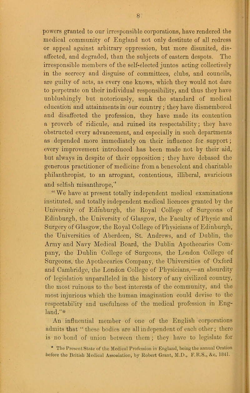 powers granted to our irresponsible coi^porations, have rendered the medical community of England not only destitute of all redress or appeal against arbitrary oppression, but more disunited, dis- affected, and degraded, than the subjects of eastern despots. The irresponsible members of the self-elected juntos acting collectively in the secrecy and disguise of committees, clubs, and councils, are guilty of acts, as every one knows, which they would not dare to perpetrate on their individual responsibiUty, and thus they have unblushingly but notoriously, sunk the standard of medical education and attainments in our country; they have dismembered and disaffected the profession, they have made its contention a proverb of ridicule, and ruined its respectabihty; they have obstructed every advancement, and especially in such departments as depended more immediately on their influence for support; every improvement introduced has been made not by their aid, but always in despite of their opposition ; they have debased the generous practitioner of medicine from a benevolent and charitable philanthropist, to an arrogant, contentious, illiberal, avaricious and selfish misanthrope,  We have at present totally independent medical examinations instituted, and totally independent medical licences granted by the University of Edinburgh, the Koyal College of Surgeons of Edinburgh, the University of Glasgow, the Faculty of Physic and Surgery of Glasgow, the Eoyal College of Physicians of Edinburgh, the Universities of Aberdeen, St. Andrews, and of Dublin, the Army and Navy Medical Board, the Dublin Apothecaries Com- pany, the Dublin College of Surgeons, the London College of Surgeons, the Apothecaries Company, the Uhiversities of Oxford and Cambridge, the London College of Physicians,—an absurdity of legislation unparalleled in the history of any civilized country, the most ruinous to the best interests of the community, and the most injurious which the human imagination could devise to the respectability and usefulness of the medical profession in Eng- land.* An influential member of one of the English corporations admits that  these bodies are all independent of each other; there is no bond of union between them ; they have to legislate for • TIic Preset! t St.ato of llio Medical Profussioii in Engliuul, being tlic annual Oration before the British iVledical Assouiiition, by Robert Grant, M.D., F.K.S., &c. 1841.