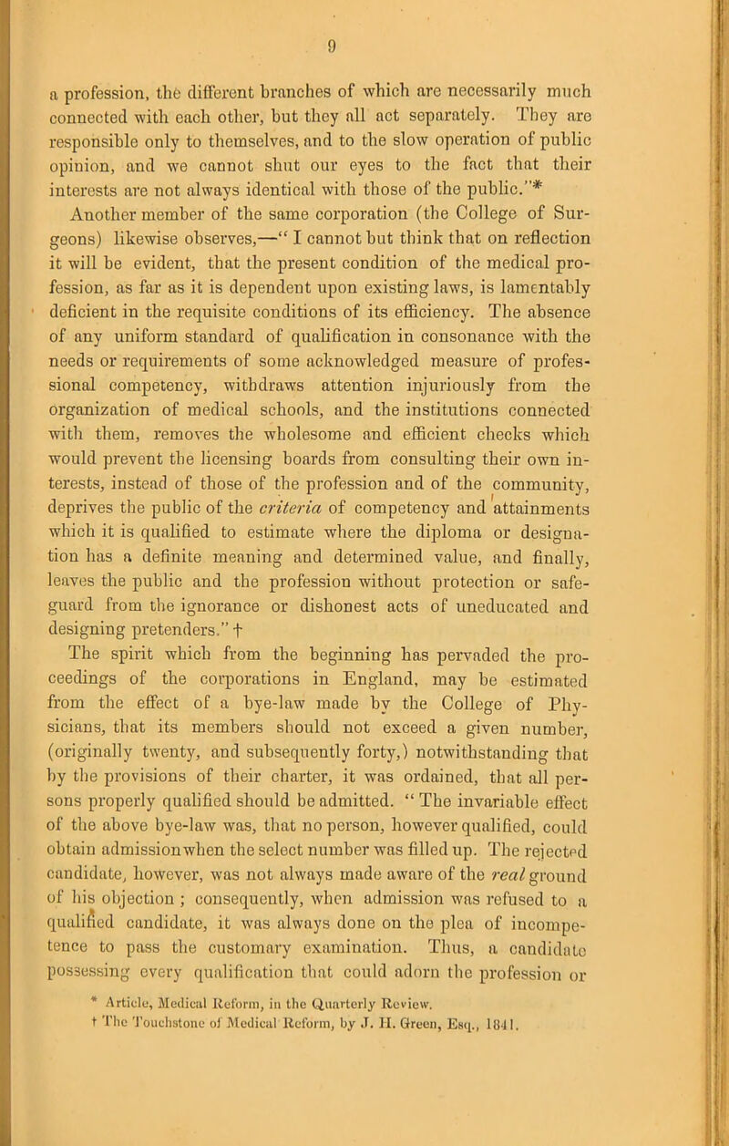 a profession, the different branches of which are necessarily much connected with each other, but they all act separately. They are responsible only to themselves, and to the slow operation of public opinion, and we cannot shut our eyes to the fact that their interests are not always identical with those of the public.* Another member of the same corporation (the College of Sur- geons) likewise observes,— I cannot but think that on reflection it will be evident, that the present condition of the medical pro- fession, as far as it is dependent upon existing laws, is lamentably deficient in the requisite conditions of its efficiency. The absence of any uniform standard of qualification in consonance with the needs or requirements of some acknowledged measure of profes- sional competency, withdraws attention injuriously from the organization of medical schools, and the institutions connected with them, removes the wholesome and efficient checks which would prevent the licensing boards from consulting their own in- terests, instead of those of the profession and of the community, deprives the public of the criteria of competency and attainments which it is qualified to estimate where the diploma or designa- tion has a definite meaning and determined value, and finally, leaves the public and the profession without protection or safe- guard from the ignorance or dishonest acts of uneducated and designing pretenders. f The spirit which from the beginning has pervaded the pro- ceedings of the corporations in England, may be estimated from the effect of a bye-law made by the College of Phv- sicians, that its members should not exceed a given number, (originally twenty, and subsequently forty,) notwithstanding that by the provisions of their charter, it was ordained, that all per- sons properly qualified should be admitted. The invariable effect of the above bye-law was, that no person, however qualified, could obtain admission when the select number was filled up. The rejected candidate^ however, was not always made aware of the rea/ground of his objection ; consequently, when admission was refused to a qualified candidate, it was always done on the plea of incompe- tence to pass the customary examination. Thus, a candidate possessing every qualification that could adorn the profession or * Article, Medical Reform, in the Quarterly Review. t The 'I'ouchstone ol Medical Reform, by J, H. Green, Esq., 1841.