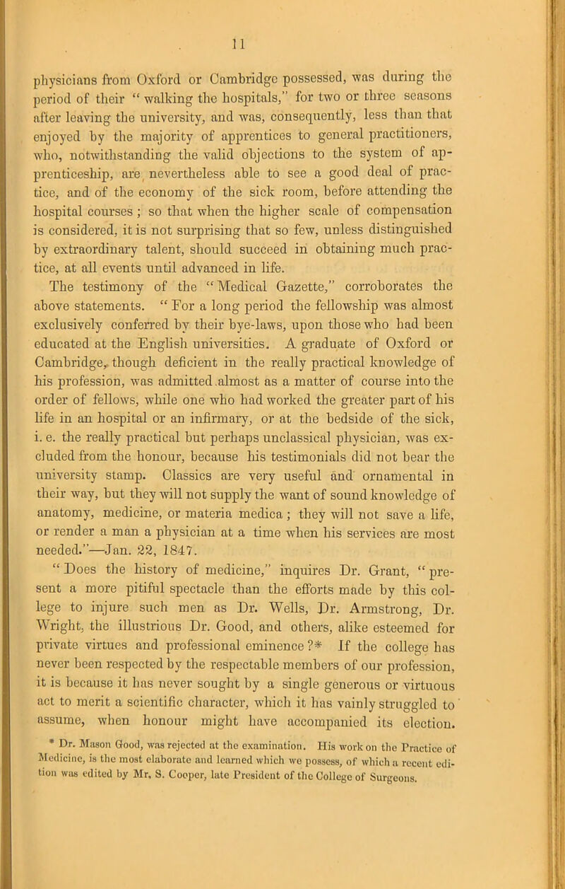 n physicians from Oxford or Cambridge possessed, was during the period of their  walking the hospitals, for two or three seasons after leaving the university, and was, consequently, less than that enjoyed by the majority of apprentices to general practitioners, who, notwithstanding the valid objections to the system of ap- prenticeship, are, nevertheless able to see a good deal of prac- tice, and of the economy of the sick room, before attending the hospital courses ; so that when the higher scale of compensation is considered, it is not surprising that so few, unless distinguished by extraordinary talent, should succeed in obtaining much prac- tice, at all events until advanced in Hfe. The testimony of the Medical Gazette, corroborates the above statements.  For a long period the fellowship was almost exclusively conferred by their bye-laws, upon those who had been educated at the Englisli universities, A graduate of Oxford or Cambridge,- though deficient in the really practical knowledge of his profession, was admitted,almost as a matter of course into the order of fellows, while one who had worked the greater part of his life in an hospital or an infirmary, or at the bedside of the sick, i. e. the really practical but perhaps unclassical physician, was ex- cluded from the honour, because his testimonials did not bear the university stamp. Classics are very useful and ornamental in their way, but they will not supply the want of sound knowledge of anatomy, medicine, or materia medica ; they will not save a life, or render a man a physician at a time when his services are most needed.—Jan. 22, 1847.  Does the history of medicine, inquires Dr. Grant,  pre- sent a more pitiful spectacle than the efforts made by this col- lege to injure such men as Dr. Wells, Dr. Armstrong, Dr. Wright, the illustrious Dr. Good, and others, alike esteemed for private virtues and professional eminence ?* If the college has never been respected by the respectable members of our profession, it is because it has never sought by a single generous or virtuous act to merit a scientific character, which it has vainly struggled to assume, when honour might have accompanied its election. * Dr. Miison Good, was rejected at the examination. His work on the Practice of Medicine, is the most elaborate and learned which we possess, of which a recent edi- tion was edited by Mr, S. Cooper, late President of the College of Surgeons.