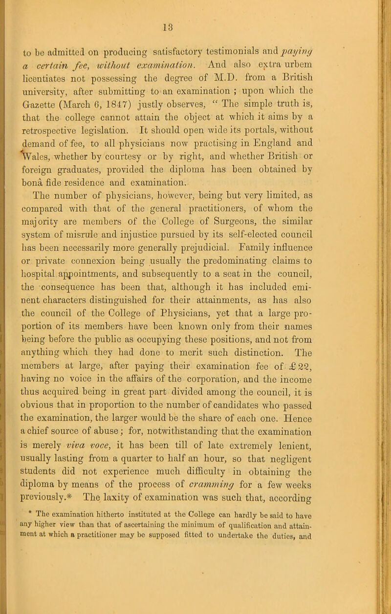 to be admitted on producing satisfactory testimonials and paying a certain fee, without examination. And also extra urbem licentiates not possessing the degree of M.D. from a British university, after submitting to an examination ; upon which the Gazette (March 6, 1847) justly observes,  The simple truth is, that the college cannot attain the object at which it aims by a retrospective legislation. It should open wide its portals, without demand of fee, to all physicians now practising in England and \7ales, whether by courtesy or by right, and whether British or foreign graduates, provided the diploma has been obtained by bona fide residence and examination. The number of physicians, however, being but very limited, as compared with that of the general practitioners, of whom the majority are members of the College of Surgeons, the similar system of misrule and injustice pursued by its self-elected council has been necessarily more generally prejudicial. Family influence or private connexion being usually the predominating claims to hospital appointments, and subsequently to a seat in the council, the consequence has been that, although it has included emi- nent characters distinguished for their attainments, as has also the council of the College of Physicians, yet that a large pro- portion of its members have been known only from their names being before the public as occupying these positions, and not from anything which they had done to merit such distinction. The members at large, after paying their examination fee of ^22, having no voice in the affairs of the corporation, and the income thus acquired being in great part divided among the council, it is obvious that in proportion to the number of candidates who passed the examination, the larger would be the share of each one. Hence a chief source of abuse; for, notwithstanding that the examination is merely viva voce, it has been till of late extremely lenient, usually lasting from a quarter to half an hour, so that negligent students did not experience much difficulty in obtaining the diploma by means of the process of cramming for a few weeks previously.* The laxity of examination was such that, according * The examination hitherto instituted at the College can hardly he said to have any higher view than that of ascertaining the minimum of qualification and attain- ment at which a practitioner may bo supposed fitted to undertake the duties, and