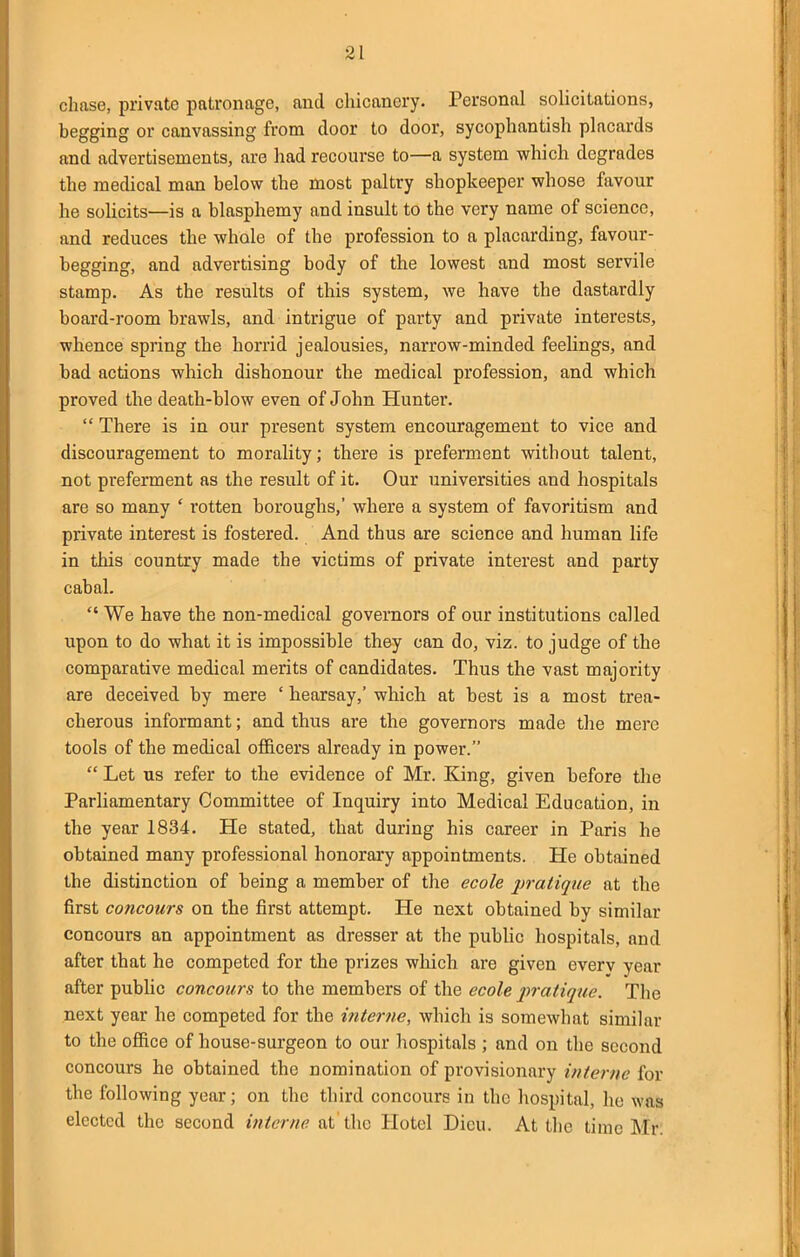 chase, private patronage, and chicanery. Personal solicitations, begging or canvassing from door to door, sycophantish placards and advertisements, are liad recourse to—a system which degrades the medical man below the most paltry shopkeeper whose favour he solicits—is a blasphemy and insult to the very name of science, and reduces the whole of the profession to a placarding, favour- begging, and advertising body of the lowest and most servile stamp. As the results of this system, we have the dastardly board-i'oom brawls, and intrigue of party and private interests, whence spring the horrid jealousies, narrow-minded feelings, and bad actions which dishonour the medical profession, and which proved the death-blow even of John Hunter.  There is in our present system encouragement to vice and discouragement to morality; there is preferment without talent, not preferment as the result of it. Our universities and hospitals are so many ' rotten boroughs,' where a system of favoritism and private interest is fostered. And thus are science and human life in this country made the victims of private interest and party cabal.  We have the non-medical governors of our institutions called upon to do what it is impossible they can do, viz. to judge of the comparative medical merits of candidates. Thus the vast majority are deceived by mere ' hearsay,' which at best is a most trea- cherous informant; and thus are the governors made the mere tools of the medical officers already in power.  Let us refer to the evidence of Mr. King, given before the Parliamentary Committee of Inquiry into Medical Education, in the year 1834. He stated, that during his career in Paris he obtained many professional honorary appointments. He obtained the distinction of being a member of the ecole pratique at the first concours on the first attempt. He next obtained by similar concours an appointment as dresser at the public hospitals, and after that he competed for the prizes which are given every year after public concours to the members of the ecole inatique. The next year he competed for the interne, which is somewhat similar to the office of house-surgeon to our hospitals ; and on the second concours he obtained the nomination of provisionary interne for the following year; on the third concours in the hospital, he was elected the second at'the Hotel Dicu. At the time Mr: