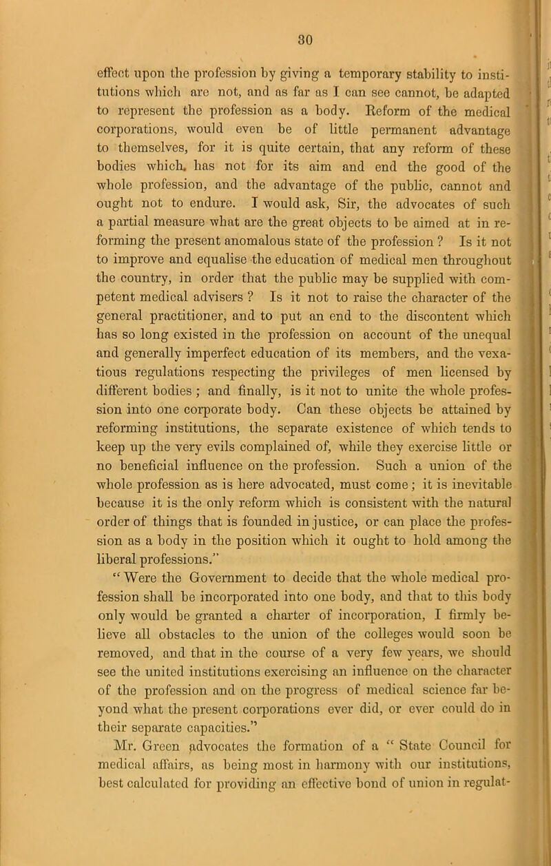 effect upon the profession by giving a temporary stability to insti- tutions which arc not, and as far as I can see cannot, be adapted to represent the profession as a body. Reform of the medical corporations, would even be of little permanent advantage to themselves, for it is quite certain, that any reform of these bodies which, has not for its aim and end the good of the whole profession, and the advantage of the pubhc, cannot and ought not to endure. I would ask, Sir, the advocates of such a partial measure what are the great objects to be aimed at in re- forming the present anomalous state of the profession ? Is it not to improve and equalise the education of medical men throughout the country, in order that the public may be supplied with com- petent medical advisers ? Is it not to raise the character of the general practitioner, and to put an end to the discontent wliich has so long existed in the profession on account of the unequal and generally imperfect education of its members, and the vexa- tious regulations respecting the privileges of men licensed by different bodies ; and finally, is it not to unite the whole profes- sion into one corporate body. Can these objects be attained by reforming institutions, the separate existence of which tends to keep up the very evils complained of, while they exercise httle or no beneficial influence on the profession. Such a union of the whole profession as is here advocated, must come; it is inevitable because it is the only reform which is consistent -with the natural order of things that is founded injustice, or can place the profes- sion as a body in the position which it ought to hold among the liberal professions.  Were the Government to decide that the whole medical pro- fession shall be incorporated into one body, and that to this body only would be granted a charter of incorporation, I firmly be- lieve all obstacles to the union of the colleges would soon be removed, and that in the course of a very few years, we should see the united institutions exercising an influence on the character of the profession and on the progress of medical science far be- yond -what the present coqiorations ever did, or ever could do in their separate capacities. Mr. Green advocates the formation of a  State Council for medical affairs, as being most in harmony with our institution?, best calculated for providing an effective bond of union in regulat-