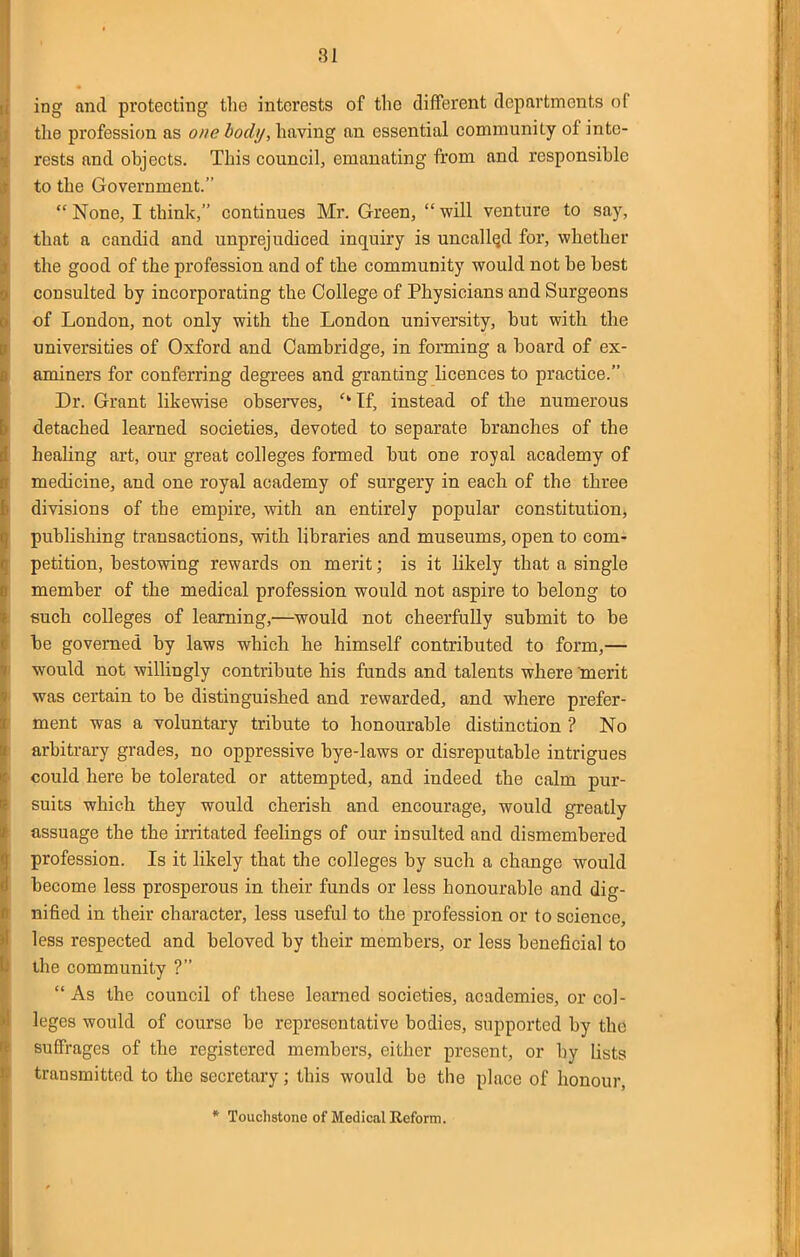 81 ing and protecting the interests of the different departments of the profession as one body, having an essential community of inte- rests and objects. This council, emanating from and responsible to the Government.  None, I think, continues Mr. Green,  will venture to say, that a candid and unprejudiced inquiry is uncalled for, whether the good of the profession and of the community would not be best consulted by incorporating the College of Physicians and Surgeons of London, not only with the London university, but with the universities of Oxford and Cambridge, in forming a board of ex- aminers for conferring degrees and granting licences to practice. Dr. Grant likewise observes, ''If, instead of the numerous detached learned societies, devoted to separate branches of the healing art, our great colleges formed but one royal academy of medicine, and one royal academy of surgery in each of the three divisions of the empire, with an entirely popular constitution, publishing transactions, with libraries and museums, open to com- petition, bestowing rewards on merit; is it likely that a single member of the medical profession would not aspire to belong to such colleges of learning,—would not cheerfully submit to be be governed by laws which he himself contributed to form,—• would not willingly contribute his funds and talents where ^merit was certain to be distinguished and rewarded, and where prefer- ment was a voluntary tribute to honourable distinction ? No arbitrary grades, no oppressive bye-laws or disreputable intrigues could here be tolerated or attempted, and indeed the calm pur- suits which they would cherish and encourage, would greatly assuage the the irritated feelings of our insulted and dismembered profession. Is it likely that the colleges by such a change would become less prosperous in their funds or less honourable and dig- nified in their character, less useful to the profession or to science, less respected and beloved by their members, or less beneficial to the community ?  As the council of these learned societies, academies, or col- leges would of course be representative bodies, supported by the suffrages of the registered members, either present, or by lists transmitted to the secretary; this would be the place of honour, * Touchstone of Medical Reform.