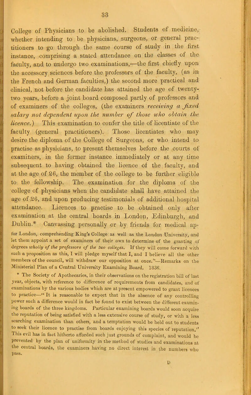 38 College of Physicians to be abolished. Students of medicine, whether intending to be physicians, surgeons, or general prac- titioners to go through the same course of study in the first instance, comprising a stated attendance on the classes of the faculty, and to undergo two examinations,—the first chiefly upon the accessory sciences before the professors of the faculty, (as in the French and German faculties,) the second more practical and clinical, not before the candidate has attained the age of twenty- two years, before a joint board composed partly of professors and of examiners of the colleges, (the examiners receiving a jixed ■salart/ not dependent upon the number of those who obtain the licence.) This examination to confer the title of licentiate of the faculty (general practitioners). Those licentiates who may desire the diploma of the College of Surgeons, or who intend to practise as physicians, to present themselves before tlie courts of examiners, in the former instance immediately or at any time subsequent to having obtained the licence of the faculty, and at the age of 26, the member of the college to be further eligible to the fellowship. The examination for the diploma of the college of physicians when the candidate shall have attained the age of 26, and upon producing testimonials of additional hospital attendance. Licences to practise to be obtained only after examination at the central boards in London, Edinburgh, and Dublin,* Canvassing personally or by friends for medical ap- tor London, comprehending King's College as well as the London University, and let them appoint a set of examiners of their own to determine of the granting of degrees wholly of the professors of the two colleges. If they will come forward witli such a proposition as this, I will pledge myself that I, and I believe all the other members of the council, will withdraw our opposition at once.—Remarks on the Ministerial Plan of a Central University Examining Board. 1836. * The Society of Apothecaries, in their observations on the registration bill of last year, objects, with reference to difference of requirements from candidates, and of examinations by the various bodies which are at present empowered to grant licences to practice— It is reasonable to expect that in the absence of any controlling power such a difference would in fact be found to exist between the different examin- ing boards of the three kingdoms. Particular examining boards would soon acquire the reputation of being satisfied with a less extensive course of study, or with a less searching examination than others, and a temptation would be held out to students to seek their licence to practise from boards enjoying this species of reputation.'' This evil has in fact hitherto afforded such just grounds of complaint, and would be prevented by the plan of uniformity in the method of studies and examinations at the central boards, the examiners having no direct interest in the numbers who pass. D