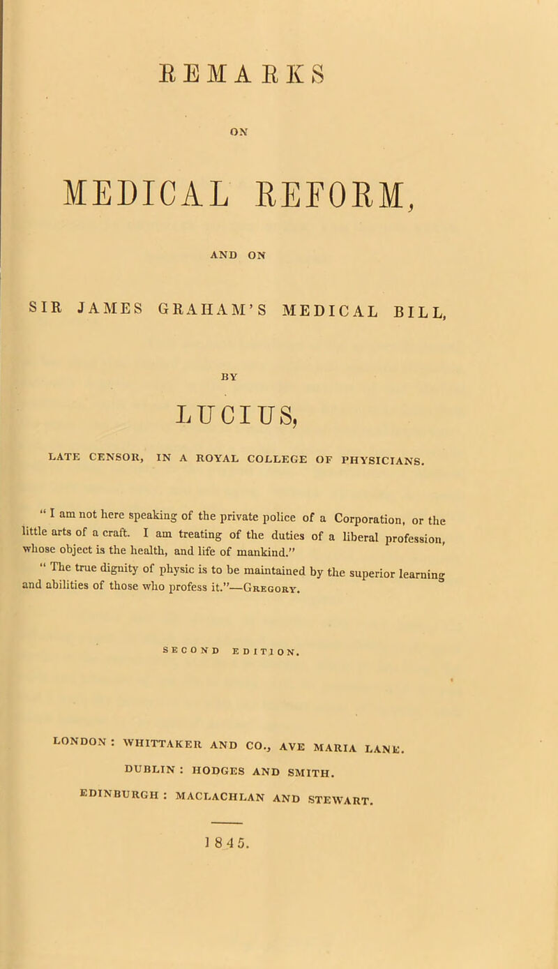 REMARKS ox MEDICAL REFORM, AND ON SIR JAMES GRAHAM'S MEDICAL BILL, BY LUCIUS, LATE CENSOR, IN A ROYAL COLLEGE OF PHYSICIANS.  I am not here speaking of the private police of a Corporation, or the little arts of a craft. I am treating of the duties of a liberal profession, whose object is the health, and life of mankind.  The true dignity of physic is to be maintained by the superior learning and abilities of those who profess it.—Gregory. SECOND EDITION. DON : WHITTAKER AND CO., AVE MARIA LANE. DUBLIN : HODGES AND SMITH. EDINBURGH : MACLACHLAN AND STEWART. 1845.